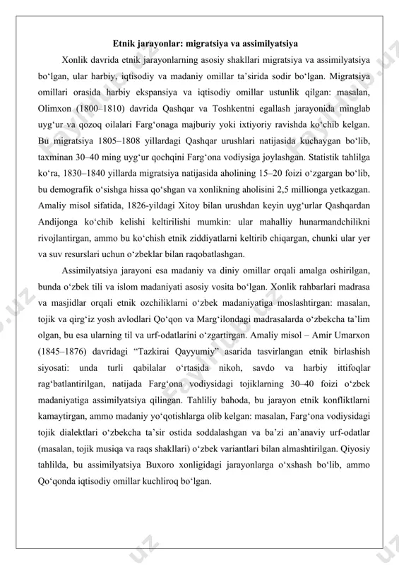 bo‘lgan: masalan, qirg‘iz qabilalari bilan o‘zbek dehqonlari o‘rtasidagi yer bahslari xviii asr oxiri va xix asr boshida bir necha marta qo‘zg‘olonlarga olib kelgan, xususan, 1790-yillardagi isfayram qo‘zg‘oloni, unda qirg‘izlar xonlikning yer siyosatiga qarshi chiqqan. ushbu nizolar etnik jarayonlarning murakkabligini ko‘rsatadi va xonlik rahbarlarining etnik muvozanatni saqlashga qaratilgan siyosatini zarur qilgan. etnik jarayonlar: migratsiya va assimilyatsiya xonlik davrida etnik jarayonlarning asosiy shakllari migratsiya va assimilyatsiya bo‘lgan, ular harbiy, iqtisodiy va madaniy omillar ta’sirida sodir bo‘lgan. migratsiya omillari orasida harbiy ekspansiya va iqtisodiy omillar ustunlik qilgan: masalan, olimxon (1800–1810) davrida qashqar va toshkentni egallash jarayonida minglab uyg‘ur va qozoq oilalari farg‘onaga majburiy yoki ixtiyoriy ravishda ko‘chib kelgan. bu migratsiya 1805–1808 yillardagi qashqar urushlari natijasida kuchaygan bo‘lib, taxminan 30–40 ming uyg‘ur qochqini farg‘ona vodiysiga joylashgan. statistik tahlilga ko‘ra, 1830–1840 yillarda migratsiya natijasida aholining 15–20 foizi o‘zgargan bo‘lib, bu demografik o‘sishga hissa qo‘shgan va xonlikning aholisini 2,5 millionga yetkazgan. amaliy misol sifatida, 1826-yildagi xitoy …
