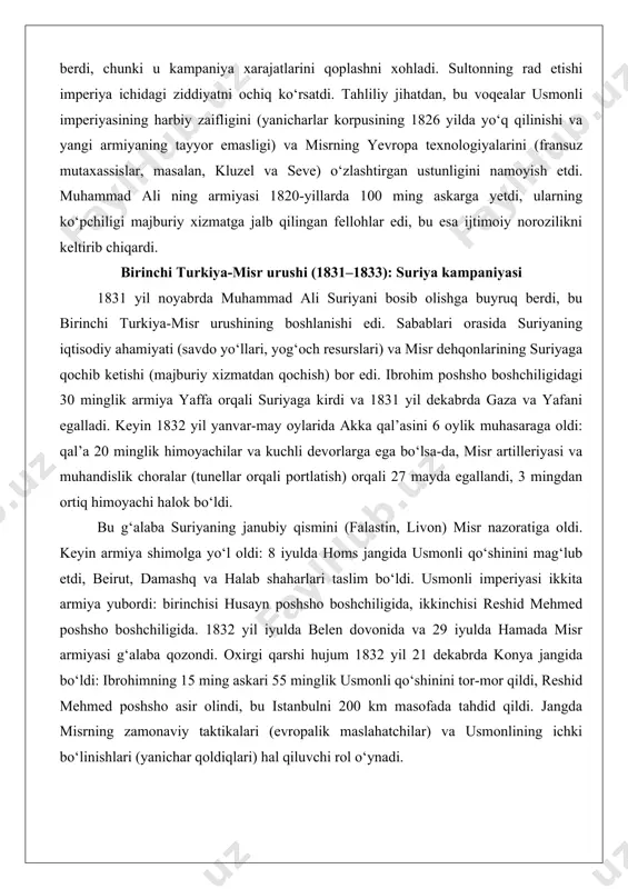 qardi va misr armiyasini qora tanli askarlar bilan to‘ldirdi. yunoniston ozodlik urushi (1821–1829) keskinlashuvning dastlabki belgilarini ko‘rsatdi. 1824 yilda sultonning buyrug‘i bilan ibrohim poshsho 17 ming askar va 54 ta kema bilan peloponnesga jo‘nadi, ammo 1827 yil 20 oktyabrda navarino dengiz jangida britaniya, fransiya va rossiya flotlari tomonidan misr floti (89 ta kemadan 60 tasi) vayron qilindi. bu mag‘lubiyat muhammad ali ga suriya viloyatini talab qilishga asos berdi, chunki u kampaniya xarajatlarini qoplashni xohladi. sultonning rad etishi imperiya ichidagi ziddiyatni ochiq ko‘rsatdi. tahliliy jihatdan, bu voqealar usmonli imperiyasining harbiy zaifligini (yanicharlar korpusining 1826 yilda yo‘q qilinishi va yangi armiyaning tayyor emasligi) va misrning yevropa texnologiyalarini (fransuz mutaxassislar, masalan, kluzel va seve) o‘zlashtirgan ustunligini namoyish etdi. muhammad ali ning armiyasi 1820-yillarda 100 ming askarga yetdi, ularning ko‘pchiligi majburiy xizmatga jalb qilingan fellohlar edi, bu esa ijtimoiy norozilikni keltirib chiqardi. birinchi turkiya-misr urushi (1831–1833): suriya kampaniyasi 1831 yil noyabrda muhammad ali suriyani …