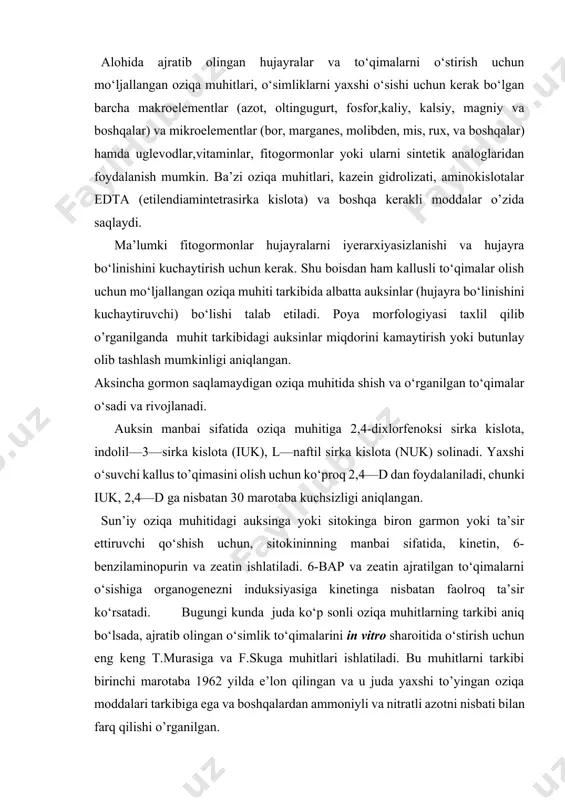 n barcha makroelementlar (azot, oltingugurt, fosfor,kaliy, kalsiy, magniy va boshqalar) va mikroelementlar (bor, marganes, molibden, mis, rux, va boshqalar) hamda uglevodlar,vitaminlar, fitogormonlar yoki ularni sintetik analoglaridan foydalanish mumkin. ba’zi oziqa muhitlari, kazein gidrolizati, aminokislotalar edta (etilendiamintetrasirka kislota) va boshqa kerakli moddalar o’zida saqlaydi. ma’lumki fitogormonlar hujayralarni iyerarxiyasizlanishi va hujayra bo‘linishini kuchaytirish uchun kerak. shu boisdan ham kallusli to‘qimalar olish uchun mo‘ljallangan oziqa muhiti tarkibida albatta auksinlar (hujayra bo‘linishini kuchaytiruvchi) bo‘lishi talab etiladi. poya morfologiyasi taxlil qilib o’rganilganda muhit tarkibidagi auksinlar miqdorini kamaytirish yoki butunlay olib tashlash mumkinligi aniqlangan. aksincha gormon saqlamaydigan oziqa muhitida shish va o‘rganilgan to‘qimalar o‘sadi va rivojlanadi. auksin manbai sifatida oziqa muhitiga 2,4-dixlorfenoksi sirka kislota, indolil—3—sirka kislota (iuk), l—naftil sirka kislota (nuk) solinadi. yaxshi o‘suvchi kallus to’qimasini olish uchun ko‘proq 2,4—d dan foydalaniladi, chunki iuk, 2,4—d ga nisbatan 30 marotaba kuchsizligi aniqlangan. sun’iy oziqa muhitidagi auksinga yoki sitokinga biron garmon yoki ta’sir ettiruvchi qo‘shish uchun, sitokininning manbai …