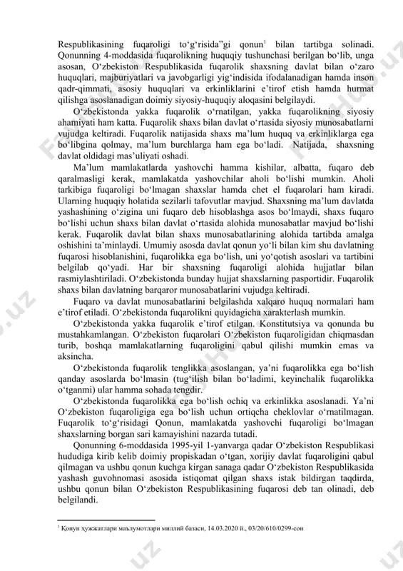 adi” (konstitutsiyaning 21-moddasi). shu moddada fuqarolikka ega bo‘lish va uni yo‘qotish asoslari hamda tartibi qonun bilan belgilanadi, deb ko‘rsatilgan. shunga asosan, o‘zbekistonda fuqarolik masalalari 2020-yil 13-martda yangi tahrirda qabul qilingan “o‘zbekiston respublikasining fuqaroligi to‘g‘risida”gi qonun bilan tartibga solinadi. qonunning 4-moddasida fuqarolikning huquqiy tushunchasi berilgan bo‘lib, unga asosan, o‘zbekiston respublikasida fuqarolik shaxsning davlat bilan o‘zaro huquqlari, majburiyatlari va javobgarligi yig‘indisida ifodalanadigan hamda inson qadr-qimmati, asosiy huquqlari va erkinliklarini e’tirof etish hamda hurmat qilishga asoslanadigan doimiy siyosiy-huquqiy aloqasini belgilaydi. o‘zbekistonda yakka fuqarolik o‘rnatilgan, yakka fuqarolikning siyosiy ahamiyati ham katta. fuqarolik shaxs bilan davlat o‘rtasida siyosiy munosabatlarni vujudga keltiradi. fuqarolik natijasida shaxs ma’lum huquq va erkinliklarga ega bo‘libgina qolmay, ma’lum burchlarga ham ega bo‘ladi. natijada, shaxsning davlat oldidagi mas’uliyati oshadi. ma’lum mamlakatlarda yashovchi hamma kishilar, albatta, fuqaro deb qaralmasligi kerak, mamlakatda yashovchilar aholi bo‘lishi mumkin. aholi tarkibiga fuqaroligi bo‘lmagan shaxslar hamda chet el fuqarolari ham kiradi. ularning huquqiy holatida sezilarli tafovutlar mavjud. shaxsning …