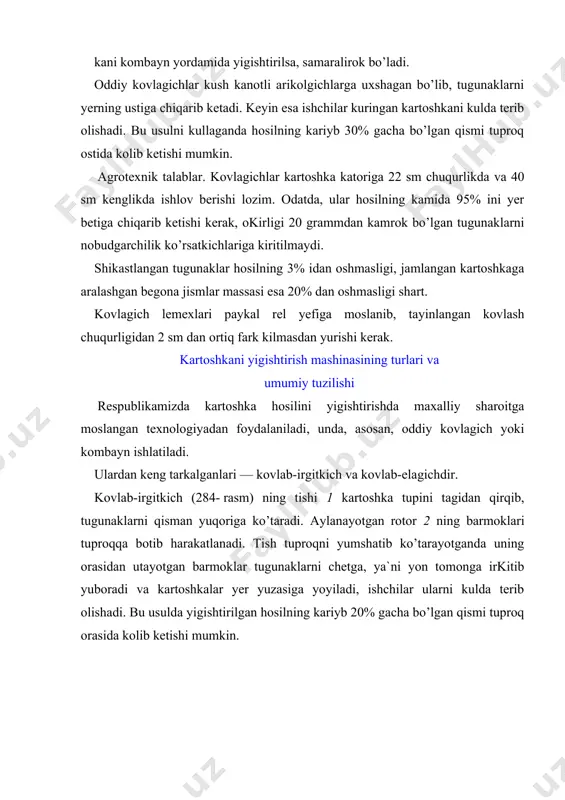 kani lemexi 1 bilan kovlab, kepchigich 2 larga uzatadi. kepchigichlarda qisman tozalangan kartoshka, pritsep 4 ustidagi transportyor stoli 3 ga sunggi marta tozalanish uchun tushadi. transportyor stolining ikki tomonida utirgan ishchilar kartoshkani terib, maxsus idishga solishadi, tosh-kesaklar esa yul-yulakay tukilib kolaveradi. bu usul bilan urug’lik uchun yetishtirilgan kartoshkani yigishtirish maksadga muvofikdir. kovlab-uyumlagich bir necha katordan kovlab olingan tugunaklarni tuplab, bir katorga uyumlab tukib ketadi. bu kombayn (287- rasm) eng mukammal mashinalardan xisoblanib, kartoshka hosilini yigishtirib olishda kul mexnatini kam sarflash imkonini beradi. kombayn hosilni kovlab oladi, tuproq va toshlardan tozalaydi, palagini ajratadi va tugunaklarni bunkerga tuplaydi. kombayn ustida 4 – 6 ishchi uchun urindiklar o’rnatilgan bo’lib, u yerda utirgan kishilar tozalash stolidan utayotgan tugunaklarni saralab, tosh qoldiqlaridan tozalaydilar. oddiy kovlagichga nisbatan mexnat sarfi 3...4 marta kam. kartoshka kovlagichning ishchi qismlari lemexlar. lemex tugunaklar joylashgan tuproq qatlamini tagidan qirqib uni yerdan ajratadi va bir oz ko’tarib ajratkichga uzatadi. ish jarayoniga qarab …