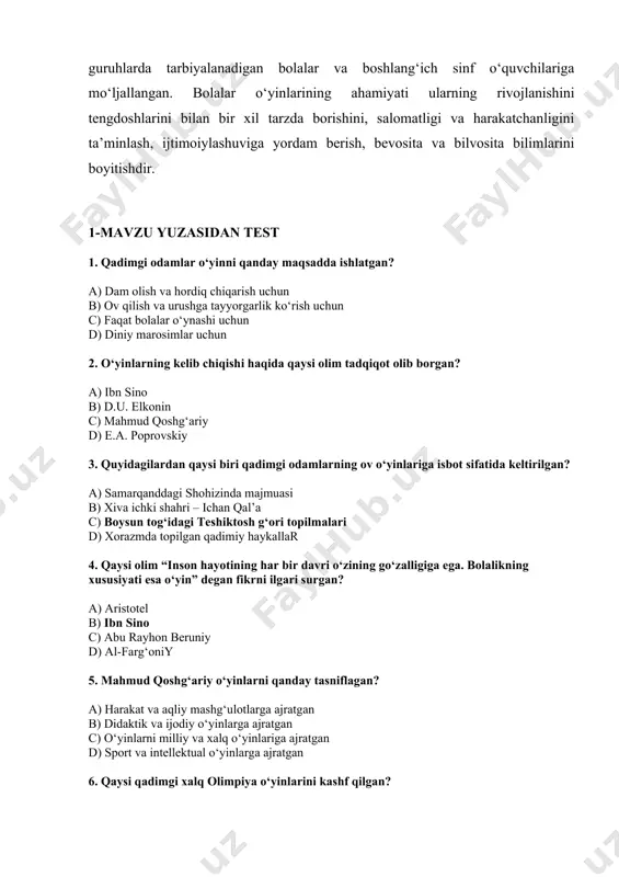 bilimlarini boyitishdir. 1-mavzu yuzasidan test 1. qadimgi odamlar o‘yinni qanday maqsadda ishlatgan? a) dam olish va hordiq chiqarish uchun b) ov qilish va urushga tayyorgarlik ko‘rish uchun c) faqat bolalar o‘ynashi uchun d) diniy marosimlar uchun 2. o‘yinlarning kelib chiqishi haqida qaysi olim tadqiqot olib borgan? a) ibn sino b) d.u. elkonin c) mahmud qoshg‘ariy d) e.a. poprovskiy 3. quyidagilardan qaysi biri qadimgi odamlarning ov o‘yinlariga isbot sifatida keltirilgan? a) samarqanddagi shohizinda majmuasi b) xiva ichki shahri – ichan qal’a c) boysun tog‘idagi teshiktosh g‘ori topilmalari d) xorazmda topilgan qadimiy haykallar 4. qaysi olim “inson hayotining har bir davri o‘zining go‘zalligiga ega. bolalikning xususiyati esa o‘yin” degan fikrni ilgari surgan? a) aristotel b) ibn sino c) abu rayhon beruniy d) al-farg‘oniy 5. mahmud qoshg‘ariy o‘yinlarni qanday tasniflagan? a) harakat va aqliy mashg‘ulotlarga ajratgan b) didaktik va ijodiy o‘yinlarga ajratgan c) o‘yinlarni milliy va xalq o‘yinlariga ajratgan d) sport va intellektual …