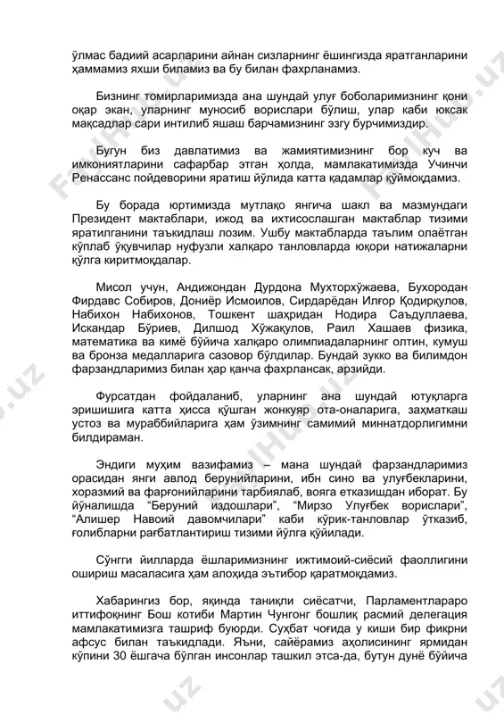 сизларнинг ёшингизда яратганларини ҳаммамиз яхши биламиз ва бу билан фахрланамиз. бизнинг томирларимизда ана шундай улуғ боболаримизнинг қони оқар экан, уларнинг муносиб ворислари бўлиш, улар каби юксак мақсадлар сари интилиб яшаш барчамизнинг эзгу бурчимиздир. бугун биз давлатимиз ва жамиятимизнинг бор куч ва имкониятларини сафарбар этган ҳолда, мамлакатимизда учинчи ренассанс пойдеворини яратиш йўлида катта қадамлар қўймоқдамиз. бу борада юртимизда мутлақо янгича шакл ва мазмундаги президент мактаблари, ижод ва ихтисослашган мактаблар тизими яратилганини таъкидлаш лозим. ушбу мактабларда таълим олаётган кўплаб ўқувчилар нуфузли халқаро танловларда юқори натижаларни қўлга киритмоқдалар. мисол учун, андижондан дурдона мухторхўжаева, бухородан фирдавс собиров, дониёр исмоилов, сирдарёдан илғор қодирқулов, набихон набихонов, тошкент шаҳридан нодира саъдуллаева, искандар бўриев, дилшод хўжақулов, раил хашаев физика, математика ва кимё бўйича халқаро олимпиадаларнинг олтин, кумуш ва бронза медалларига сазовор бўлдилар. бундай зукко ва билимдон фарзандларимиз билан ҳар қанча фахрлансак, арзийди. фурсатдан фойдаланиб, уларнинг ана шундай ютуқларга эришишига катта ҳисса қўшган жонкуяр ота-оналарига, заҳматкаш устоз ва мураббийларига …