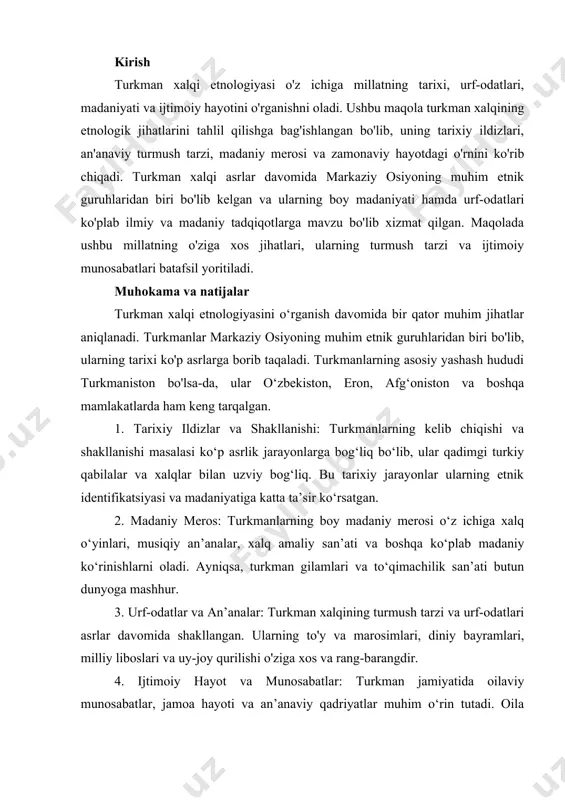 etnologiyasi o'z ichiga millatning tarixi, urf-odatlari, madaniyati va ijtimoiy hayotini o'rganishni oladi. ushbu maqola turkman xalqining etnologik jihatlarini tahlil qilishga bag'ishlangan bo'lib, uning tarixiy ildizlari, an'anaviy turmush tarzi, madaniy merosi va zamonaviy hayotdagi o'rnini ko'rib chiqadi. turkman xalqi asrlar davomida markaziy osiyoning muhim etnik guruhlaridan biri bo'lib kelgan va ularning boy madaniyati hamda urf-odatlari ko'plab ilmiy va madaniy tadqiqotlarga mavzu bo'lib xizmat qilgan. maqolada ushbu millatning o'ziga xos jihatlari, ularning turmush tarzi va ijtimoiy munosabatlari batafsil yoritiladi. muhokama va natijalar turkman xalqi etnologiyasini o‘rganish davomida bir qator muhim jihatlar aniqlanadi. turkmanlar markaziy osiyoning muhim etnik guruhlaridan biri bo'lib, ularning tarixi ko'p asrlarga borib taqaladi. turkmanlarning asosiy yashash hududi turkmaniston bo'lsa-da, ular o‘zbekiston, eron, afg‘oniston va boshqa mamlakatlarda ham keng tarqalgan. 1. tarixiy ildizlar va shakllanishi: turkmanlarning kelib chiqishi va shakllanishi masalasi ko‘p asrlik jarayonlarga bog‘liq bo‘lib, ular qadimgi turkiy qabilalar va xalqlar bilan uzviy bog‘liq. bu tarixiy jarayonlar ularning etnik …