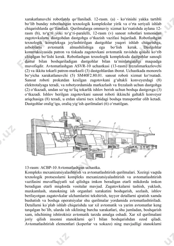 ashgan texnologik komplekslardir. aylana joylanaishni statsionar robotlarda, to‘g‘ri-parallellikni esa xarakatlanuvchi robotlarda qo‘llaniladi. 12-rasm. (a) - ko‘rinishi yakka tartibli bo‘lib bunday robotlashgan texnologik komplekslar yirik va o‘rta seriyali ishlab chiqarishlarda qo‘llaniladi. qurilmalarga ommaviy xizmat ko‘rsatishda aylana 12-rasm (b), to‘g‘ri yoki to‘g‘ri-paralelli, 12-rasm (v) sanoat robotlari tomonidan zagotovkalarni dastgohdan dastgohga o‘tkazish vazifasi bajariladi. robotlashgan texnologik kompleksga joylashtirilgan dastgohlar yuqori ishlab chiqarishga, asboblarni avtomatik almashilishiga ega bo‘lish kerak. dastgohlar konstruksiyasida patron va tiskada zagotovkani avtomatik ravishda qisishi ko‘rib chiqilgan bo‘lishi kerak. robotlashgan texnologik kompleksda dastgohlar sanoqli dastur bilan boshqariladigan dastgohlar bilan ta’minlanganligi maqsadga muvofiqdir. avtomatlashgan asvr-10 uchastkasi (13-rasm) frezalimarkazlovchi (2) va ikkita tokarli patron-markazli (3) dastgohlardan iborat. uchastkada monorels bo‘yicha xarakatlanuvchi (5) sm40f2.80.01. sanoat roboti xizmat ko‘rsatadi. sanoat roboti prokatdan kesilgan zagotovkani g‘altakli konveyerdagi (8) elektrotalyaga teradi, va robotyordamida markazlash va frezalash uchun dastgohga (2) o‘tkazadi, undan so‘ng to‘liq tokarlik ishlov berish uchun boshqa dastgoxga (3) o‘tkazadi. ishlov berilgan zagotovkani sanoat roboti ikkinchi …