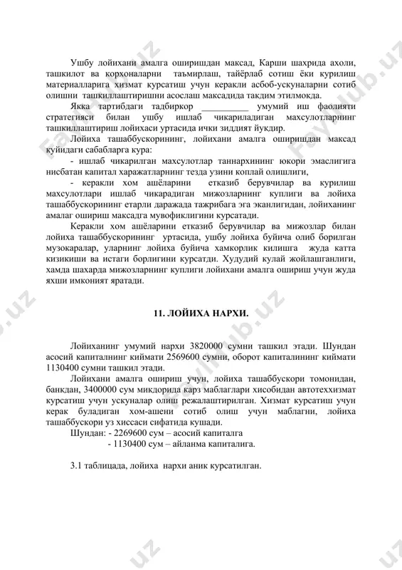 уртасида, ушбу лойиха буйича олиб борилган музокаралар, уларнинг лойиха буйича хамкорлик килишга жуда катта кизикиши ва истаги борлигини курсатди. худудий кулай жойлашганлиги, хамда шахарда мижозларнинг куплиги лойихани амалга ошириш учун жуда яхши имконият яратади. 11. лойиха нархи. лойиханинг умумий нархи 3820000 сумни ташкил этади. шундан асосий капиталнинг киймати 2569600 сумни, оборот капиталининг киймати 1130400 сумни ташкил этади. лойихани амалга ошириш учун, лойиха ташаббускори томонидан, банкдан, 3400000 сум микдорида карз маблаглари хисобидан автотеххизмат курсатиш учун ускуналар олиш режалаштирилган. хизмат курсатиш учун керак буладиган хом-ашени сотиб олиш учун маблагни, лойиха ташаббускори уз хиссаси сифатида кушади. шундан: - 2269600 сум – асосий капиталга - 1130400 сум – айланма капиталига. 3.1 таблицада, лойиха нархи аник курсатилган. лойиханинг умумий нархи таблица 2.1. № ташаббускор хиссаси (сум) банк кредити (сум) умумий микдори (сум) 1. иморат, иш майдони 300000 0 300000 2. ишлаб чикаришни амалга ошириш учун керакли асбоб- ускуналар 0 2269600 2269600 3. хом ашё (1 …