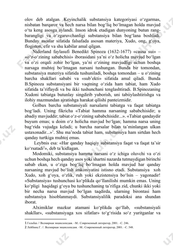 hun «substansiya» (lot. substantia – mohiyat, asos) kategoriyasi qo‘llaniladi. ilk falsafiy yo‘nalishlarning vakillari barcha narsalar asosini tashkil etuvchi moddani birinchi asos sifatida tushunganlar. odatda, bunday asos sifatida o‘sha davrda umumiy e’tirof etilgan birinchi stixiyalar: yer, suv, havo, olov yoki fikriy konstruksiyalar, «birinchi g‘ishtlar» - apeyron, atomlar qaralgan. “avesto”da birlamchi substansiya olov deb atalgan. keyinchalik substansiya kategoriyasi o‘zgarmas, nisbatan barqaror va hech narsa bilan bog‘liq bo‘lmagan holda mavjud o‘ta keng asosga aylandi. inson idrok etadigan dunyoning butun rang-barangligi va o‘zgaruvchanligi substansiya bilan bog‘lana boshladi. bunday asoslar sifatida falsafada asosan materiya, xudo, ong, g‘oya, flogiston, efir va shu kabilar amal qilgan. niderland faylasufi benedikt spinoza (1632-1677) «causa sui» – «o‘z-o‘zining sababchisi» iborasidani ya’ni o‘z holicha mavjud bo‘lgan va o‘zi orqali zohir bo‘lgan, ya’ni o‘zining mavjudligi uchun boshqa narsaga muhtoj bo‘lmagan narsani tushungan. bunda bir tomondan, substansiya materiya sifatida tushuniladi, boshqa tomondan – u o‘zining barcha shakllari sababi va «sub’ekti» sifatida amal qiladi. …