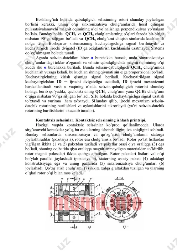 ’lishi kerakki, uning o’qi sinxronizatsiya chulg’amlarida hosil qilingan pulьsatsiyalanuvchi magnit oqimining o’qi yo’nalishiga perpendikulyar yo’nalgan bo’lsin. bunday holda qchd va qchq chulg’amlarning o’qlari fazoda bir-biriga nisbatan 90°ga siljigan bo’ladi va qchq chulg’ami chiqish simlarida kuchlanish nolga teng. boshqaruv sistemasining kuchaytirgichiga signal berilmaydi va kuchaytirgich ijrochi dvigatel (id)ga oziqlantirish kuchlanishi uzatmaydi. sistema qo’zg’almagan holatda turadi. agarda selьsin-datchikni biror α burchakka bursak, unda sinxronizatsiya chulg’amlaridagi toklar o’zgaradi va selьsin-qabulqilgichda magnit oqimining o’qi xuddi shu α burchakka buriladi. bunda selьsin-qabulqilgich qchq chulg’amida kuchlanish yuzaga keladi, bu kuchlanishning qiymati sin α ga proportsional bo’ladi. kuchaytirgichning kirish qismiga signal beriladi. kuchaytirildgan signal kuchaytirgichdan id ─ ijrochi dvigateliga uzatiladi, id ijrochi mexanizmni harakatlantiradi vash u vaqtning o’zida selьsin-qabulqilgich rotorini shunday holatga burib qo’yadiki, qachonki uning qchq chulg’ami yana qchd chulg’ami o’qiga nisbatan 90°ga siljigan bo’ladi. shu holatda kuchaytirgichga signal uzatish to’xtaydi va yuritma ham to’xtaydi. shunday qilib, ijrochi mexanizm selьsin-datchik rotorining burilishlari va aylanishlarini takrorlaydi (ya’ni …
