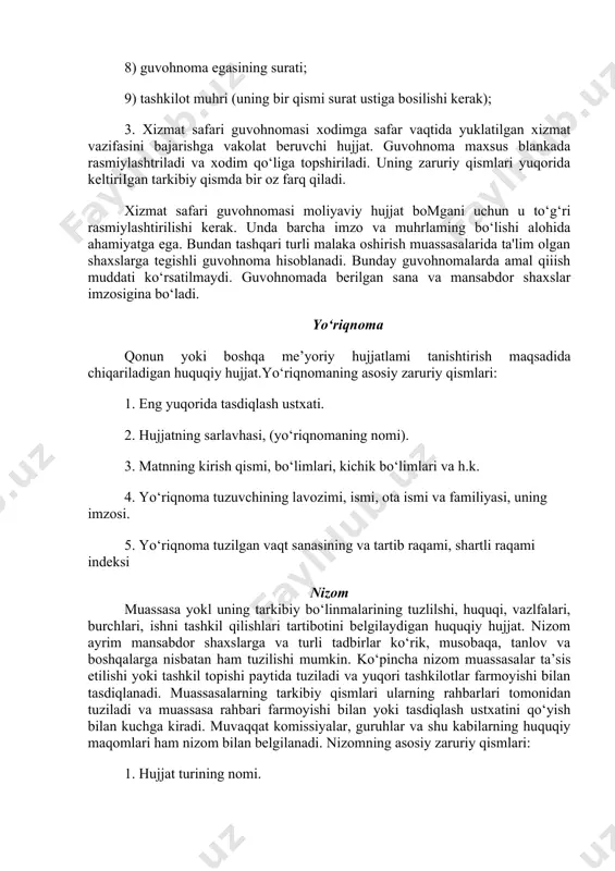 safari guvohnomasi xodimga safar vaqtida yuklatilgan xizmat vazifasini bajarishga vakolat beruvchi hujjat. guvohnoma maxsus blankada rasmiylashtriladi va xodim qo‘liga topshiriladi. uning zaruriy qismlari yuqorida keltiriigan tarkibiy qismda bir oz farq qiladi. xizmat safari guvohnomasi moliyaviy hujjat bomgani uchun u to‘g‘ri rasmiylashtirilishi kerak. unda barcha imzo va muhrlaming bo‘lishi alohida ahamiyatga ega. bundan tashqari turli malaka oshirish muassasalarida ta'lim olgan shaxslarga tegishli guvohnoma hisoblanadi. bunday guvohnomalarda amal qiiish muddati ko‘rsatilmaydi. guvohnomada berilgan sana va mansabdor shaxslar imzosigina bo‘ladi. yo‘riqnoma qonun yoki boshqa me’yoriy hujjatlami tanishtirish maqsadida chiqariladigan huquqiy hujjat.yo‘riqnomaning asosiy zaruriy qismlari: 1. eng yuqorida tasdiqlash ustxati. 2. hujjatning sarlavhasi, (yo‘riqnomaning nomi). 3. matnning kirish qismi, bo‘limlari, kichik bo‘limlari va h.k. 4. yo‘riqnoma tuzuvchining lavozimi, ismi, ota ismi va familiyasi, uning imzosi. 5. yo‘riqnoma tuzilgan vaqt sanasining va tartib raqami, shartli raqami indeksi nizom muassasa yokl uning tarkibiy bo‘linmalarining tuzlilshi, huquqi, vazlfalari, burchlari, ishni tashkil qilishlari tartibotini belgilaydigan huquqiy hujjat. nizom …