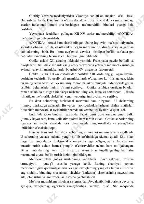 likka erishishga intilish ortib bordi. bu davrda din hamon hukumronlikda, cherkov esa arxitekturaga o’z talabini kuyayetgan bo’lsa ham lekin shahardagi xunarmand va savdogarlarning bilimiga, hayotining yangi qirralarini ochishga intilish orta bordi. yevropa shaharlarida dastlabki fan markazlari universitetlarining tashkil topishi esa, bu intilish ravnaqiga zamin yarata bordi. dunyoga tanqidiy munosabatda bo’lish tendensiyasi ortdi. xalq ongining ortib borishi esa jamiyat oldida tenglik, birodarlik masalalarining ijobiy xal etilishini talab qila boshladi. xayotiy mavzudagi asarlar yuzaga kela boshladi. bu davrlarda tasivriy san’at va me’morchilikda ham jiddiy o’zgarishlar yuz berdi. g’arbiy yevropa madaniyatidan vizantiya san’ati an’annalari o’zil kesil chiqarib tashlandi. davr ruhini o’zida ifodalovchi realistik shakl va mazmunidagi asarlar, funksional tomoni orta boshlagan me’morchilik binolari yuzaga kela boshladi. yevropada feodalizm gullagan xii-xv asrlar me’morchiligi «gotika» me’morchiligi deb yuritiladi. «gotika» iborasi ham shartli olingan uning lug’oviy ma’nosi italyancha so’zidan olingan bo’lib, «gotlarniki» degan mazmunni bildiradi. (gotlar german qabilalarining biri). bu ibora uyg’onish davrida kiritilgan bo’lib, san’atda …