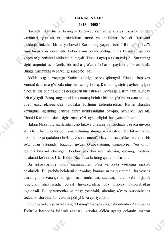 g qahramonlaridir. bu hikoyalarning ijobiy qahramonlari o`rta va katta yoshdagi maktab bolalaridir. bu yoshda bolalarni dunyodagi hamma narsa qiziqtiradi, bu yoshda ularning ona-vatanga bo`lgan mehr-muhabbat, sadoqat, burch kabi olijanob tuyg`ulari shakllanadi, go`zal his-tuyg`ulari, oliy insoniy munosabatlari uyg’onadi. bu qahramonlar shunday yoshdaki, ularning o`zaro munosabatida soddalik, shu bilan bir qatorda jiddiylik va qat’iyat bor. shuning uchun yozuvchining “boshoq” hikoyasining qahramonlari azimjon va toshtilla boshoqda ishtirok etmasak, kattalar oldida uyatga qolamiz, mehnat intizomini buzgan bo`lamiz, degan fikrga keladilar. bu bolalar ma’naviy dunyosi boyligidandir. hakim nazir bu tuyg`ular olamida mehnat romantikasiga katta e’tibor berib, uning o`ziga xos nafosatini ko`rsatadi. adib o`zining bu tasvirlarida haq. bu xususan uning o`zbek milliy koloritini to`g`ri va yorqin tasvirlashida, qishloq turmushidan olingan jonli va hayotiy voqea detallarni to`g`ri topishida yaqqol ko`rinadi. adib asarlarida bolalarning xalq mulkini ko`z qorachig’idek asrash xususidagi olijanob tuyg`ulari, jamoaning mehnatini qadrlash, e’zozlashlari, mehnatning shon-sharaf ishi ekanligi haqidagi tushunchalari o`zining jonli ifodasini topgan. ana shunday …