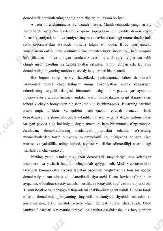 n, demokratiyaning madaniyati, ma`rifati odamlar o`rtasidagi munosabatlardan tortib dunyoviy muammolarni hal etishgacha bo`lgan nizo, murosa va yakdillik, uning iqtisod, siyosat va fikrlar xilmaxilligi sharoitidagi vazifalari ancha kengaydi. bizning yaqin o`tmishimiz jahon demokratik meyorlariga mos keladigan inson erki va yashash huquqini chegaralab qo`ygan edi. mislsiz zo`ravonlikka tayangan kommunistik siyosat tabiatan ozodlikni yoqtirmas va tom ma`nodagi demokratiyani tan olmas edi. amerikalik siyosatchi diana revich ta`biri bilan aytganda, «totalitar siyesiy tuzushar sustlik, va loqaydlik kayfiyatini rivojlantiradi. tuzum itoatkor va labbaygo`y fuqarolarni shakllantirishga intshshdi. bundan farqli o`laroq demokratik jamiyatning fuqarolik madaniyati shyuhida shaxslar va guruhyaarning erkin ravishda ixtiyor etgan faoliyati tufayli shakllanadi. ozod jamiyat fuqarolari o`z manfaatlari yo`lida harakat qshshdshshr, o`z huquqlaridan foydalanadilar va o`z hayotlari unun ma`suliyatni o`z zimmalariga oladilar». ana shu ma`suliyat odamning jamiyat oldidagi burchini ham, jamiyat va shaxs o`rtasidagi munosabatlarni ham belgilaydi. o`tish davrida, ayniqsa, totalitar tuzumdan erkin fuqarolik tuzumiga o`tayotgan bir sharoitda demokratiyani anglash, uning butun mohiyatini tushunish va …