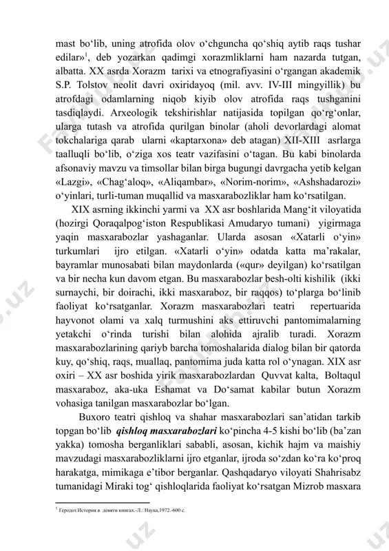 kelgan. ovchilar ovlanadigan hayvonlar va qushlarning qiyofalariga kirib, ularning xatti-harakatlariga taqlid qilib о‘ynaganlar. yunon tarixchisi gerodot о‘zining «tarix» kitobida «araks (amudaryo) bо‘ylarida yashovchi massagetlar kechasi gulxan yoqib, о‘simlik hididan mast bо‘lib, uning atrofida olov о‘chguncha qо‘shiq aytib raqs tushar edilar»[footnoteref:1], deb yozarkan qadimgi xorazmliklarni ham nazarda tutgan, albatta. xx asrda xorazm tarixi va etnografiyasini о‘rgangan akademik s.p. tolstov neolit davri oxiridayoq (mil. avv. iv-iii mingyillik) bu atrofdagi odamlarning niqob kiyib olov atrofida raqs tushganini tasdiqlaydi. arxeologik tekshirishlar natijasida topilgan qо‘rg‘onlar, ularga tutash va atrofida qurilgan binolar (aholi devorlardagi alomat tokchalariga qarab ularni «kaptarxona» deb atagan) xii-xiii asrlarga taalluqli bо‘lib, о‘ziga xos teatr vazifasini о‘tagan. bu kabi binolarda afsonaviy mavzu va timsollar bilan birga bugungi davrgacha yetib kelgan «lazgi», «chag‘aloq», «aliqambar», «norim-norim», «ashshadarozi» о‘yinlari, turli-tuman muqallid va masxarabozliklar ham kо‘rsatilgan. [1: геродот.история в девяти книгах.-л.: наука,1972.-600 с.] xix asrning ikkinchi yarmi va xx asr boshlarida mang‘it viloyatida (hozirgi qoraqalpog‘iston respublikasi amudaryo …