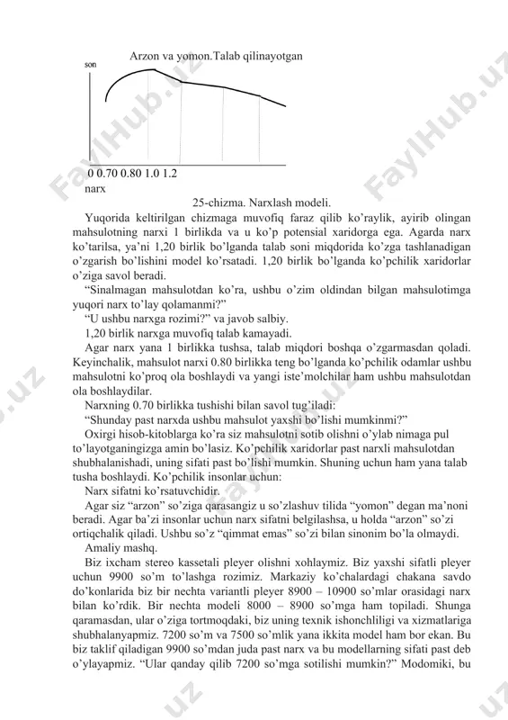 ni miqdorida ko’zga tashlanadigan o’zgarish bo’lishini model ko’rsatadi. 1,20 birlik bo’lganda ko’pchilik xaridorlar o’ziga savol beradi. “sinalmagan mahsulotdan ko’ra, ushbu o’zim oldindan bilgan mahsulotimga yuqori narx to’lay qolamanmi?” “u ushbu narxga rozimi?” va javob salbiy. 1,20 birlik narxga muvofiq talab kamayadi. agar narx yana 1 birlikka tushsa, talab miqdori boshqa o’zgarmasdan qoladi. keyinchalik, mahsulot narxi 0.80 birlikka teng bo’lganda ko’pchilik odamlar ushbu mahsulotni ko’proq ola boshlaydi va yangi iste’molchilar ham ushbu mahsulotdan ola boshlaydilar. narxning 0.70 birlikka tushishi bilan savol tug’iladi: “shunday past narxda ushbu mahsulot yaxshi bo’lishi mumkinmi?” oxirgi hisob-kitoblarga ko’ra siz mahsulotni sotib olishni o’ylab nimaga pul to’layotganingizga amin bo’lasiz. ko’pchilik xaridorlar past narxli mahsulotdan shubhalanishadi, uning sifati past bo’lishi mumkin. shuning uchun ham yana talab tusha boshlaydi. ko’pchilik insonlar uchun: narx sifatni ko’rsatuvchidir. agar siz “arzon” so’ziga qarasangiz u so’zlashuv tilida “yomon” degan ma’noni beradi. agar ba’zi insonlar uchun narx sifatni belgilashsa, u holda “arzon” so’zi ortiqchalik …