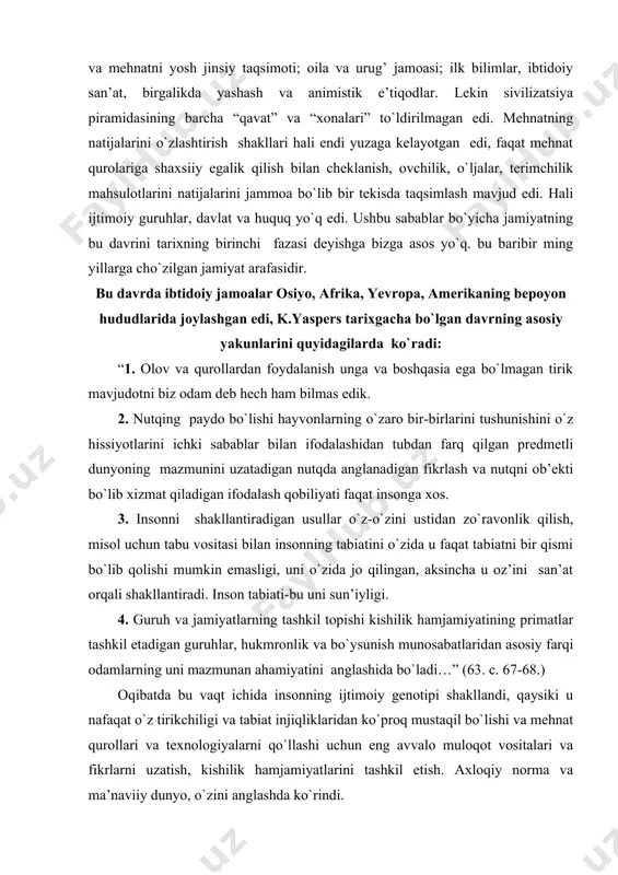 di. inson tabiati-bu uni sun’iyligi. 4. guruh va jamiyatlarning tashkil topishi kishilik hamjamiyatining primatlar tashkil etadigan guruhlar, hukmronlik va bo`ysunish munosabatlaridan asosiy farqi odamlarning uni mazmunan ahamiyatini anglashida bo`ladi…” (63. c. 67​-68.) oqibatda bu vaqt ichida insonning ijtimoiy genotipi shakllandi, qaysiki u nafaqat o`z tirikchiligi va tabiat injiqliklaridan ko`proq mustaqil bo`lishi va mehnat qurollari va texnologiyalarni qo`llashi uchun eng avvalo muloqot vositalari va fikrlarni uzatish, kishilik hamjamiyatlarini tashkil etish. axloqiy norma va ma’naviiy dunyo, o`zini anglashda ko`rindi. o`tish davri: mezolit. mezolitni o`tish davri deb mansubligini qanday asoslash mumkin. qadimgi old osiyo uchun tahminan er. avv. 10-8 ming yilliklar, shimoliy yillikda misrda, dunayda, bolqonda, sal keyinroq hindiston vao`rta osiyoda yetishtirila boshlandi. mezolit davrida echkilar, qo`ylar, eshak (oldinroq it), keyinchalik yirik shoxli mollar, cho`chqa madaniylashtirildi. albatta, yerni suyak va tosh motigalar bilan yerga ishlov berish kam hosilli, qo`lga o`rgatilgan hayvonlar sut, jun, go`sht berar edi. lekin, bu yirik texnologik to`ntarishning boshlanishi edi. …