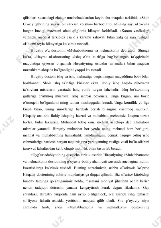 ing hamishalik hamdamligini, demak haqiqiy oshiq ishq zahmatlariga bardosh bergan taqdirdagina yaratganning vasliga vosil bo`la olishini tasavvuf falsafasidan kelib chiqib mohirlik bilan tasvirlab beradi. «uyg`ur adabiyotining qisqacha tarixi» asarida hirqatiyning «muhabbatnoma va mehnatkom» dostonining g`oyaviy-badiiy ahamiyati xususida anchagina muhim kuzatishlarga ko`zimiz tushadi. bizning nazarimizda, ushbu «tarix»da ko`proq hirqatiy dostonining zohiriy mundarijasiga diqqat qilinadi. biz «tarix» kitobidagi bunday talqinga qo`shilganimiz holda, masalani mohiyat jihatidan ochib berish uchun tadqiqot doirasini yanada kengaytirish kerak degan fikrdamiz. gap shundaki, hirqatiy yuqorida ham aytib o`tilganidek, o`z asarida ishq temasini so`fiyona falsafa asosida yoritishni maqsad qilib oladi. shu g`oyaviy niyat zaminida turib, shoir «muhabbatnoma va mehnatkom» dostonining muqaddimasida ishq temasini maxsus bir bo`limda yoritib, o`zining bu xususdagi mushohadalarining badiiy tasviri uchun «sham va parvona» «gul va bulbul» hikoyatlarini yaratadi. hirqatiy tasavvuf ilmidagi ishq falsafasining mohiyatini o`ziga xos yo`l bilan oydinlashtirish maqsadida ajoyib talqinlar qo`llaydi. o`z navbatida ishqning mohiyati haqida ma`lumot berish niyatida hayotiy qiyoslar qidiradi va …
