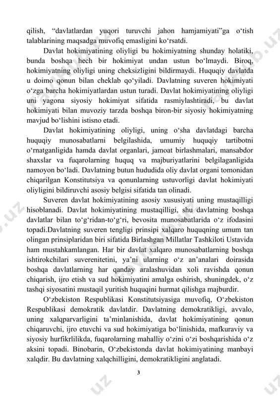 n faoliyati natijasidir. xx asrning ikkinchi yarmidagi tarixiy rivojlanish davlat suverenitetini ilmiy (doktrinal) tanqid qilish, “davlatlardan yuqori turuvchi jahon hamjamiyati”ga o‘tish talablarining maqsadga muvofiq emasligini ko‘rsatdi. davlat hokimiyatining oliyligi bu hokimiyatning shunday holatiki, bunda boshqa hech bir hokimiyat undan ustun bo‘lmaydi. biroq, hokimiyatning oliyligi uning cheksizligini bildirmaydi. huquqiy davlatda u doimo qonun bilan cheklab qo‘yiladi. davlatning suveren hokimiyati o‘zga barcha hokimiyatlardan ustun turadi. davlat hokimiyatining oliyligi uni yagona siyosiy hokimiyat sifatida rasmiylashtiradi, bu davlat hokimiyati bilan muvoziy tarzda boshqa biron-bir siyosiy hokimiyatning mavjud bo‘lishini istisno etadi. davlat hokimiyatining oliyligi, uning o‘sha davlatdagi barcha huquqiy munosabatlarni belgilashida, umumiy huquqiy tartibotni o‘rnatganligida hamda davlat organlari, jamoat birlashmalari, mansabdor shaxslar va fuqarolarning huquq va majburiyatlarini belgilaganligida namoyon bo‘ladi. davlatning butun hududida oliy davlat organi tomonidan chiqarilgan konstitutsiya va qonunlarning ustuvorligi davlat hokimiyati oliyligini bildiruvchi asosiy belgisi sifatida tan olinadi. suveren davlat hokimiyatining asosiy xususiyati uning mustaqilligi hisoblanadi. davlat hokimiyatining mustaqilligi, shu davlatning boshqa …
