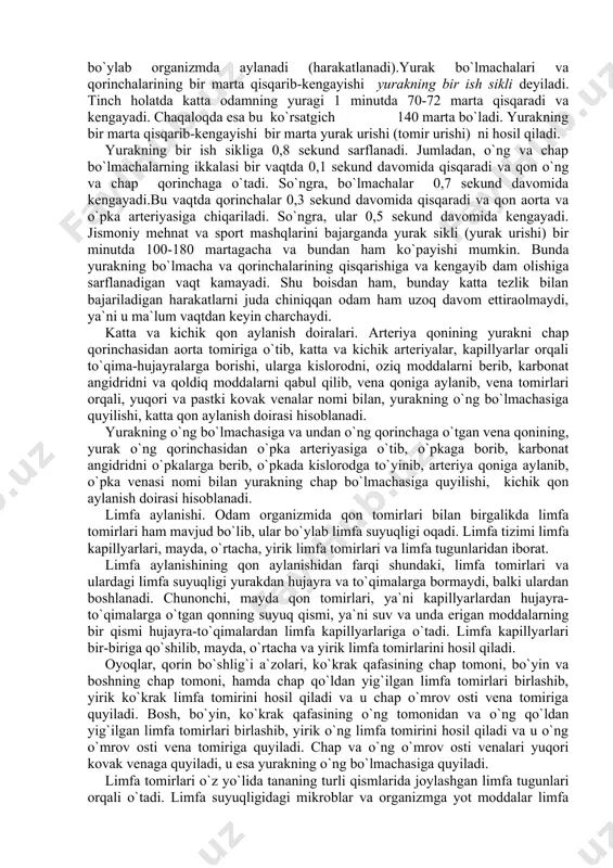 r urishi) ni hosil qiladi. yurakning bir ish sikliga 0,8 sekund sarflanadi. jumladan, o`ng va chap bo`lmachalarning ikkalasi bir vaqtda 0,1 sekund davomida qisqaradi va qon o`ng va chap qorinchaga o`tadi. so`ngra, bo`lmachalar 0,7 sekund davomida kengayadi.bu vaqtda qorinchalar 0,3 sekund davomida qisqaradi va qon aorta va o`pka arteriyasiga chiqariladi. so`ngra, ular 0,5 sekund davomida kengayadi. jismoniy mehnat va sport mashqlarini bajarganda yurak sikli (yurak urishi) bir minutda 100-180 martagacha va bundan ham ko`payishi mumkin. bunda yurakning bo`lmacha va qorinchalarining qisqarishiga va kengayib dam olishiga sarflanadigan vaqt kamayadi. shu boisdan ham, bunday katta tezlik bilan bajariladigan harakatlarni juda chiniqqan odam ham uzoq davom ettiraolmaydi, ya`ni u ma`lum vaqtdan keyin charchaydi. katta va kichik qon aylanish doiralari. arteriya qonining yurakni chap qorinchasidan aorta tomiriga o`tib, katta va kichik arteriyalar, kapillyarlar orqali to`qima-hujayralarga borishi, ularga kislorodni, oziq moddalarni berib, karbonat angidridni va qoldiq moddalarni qabul qilib, vena qoniga aylanib, vena tomirlari orqali, …