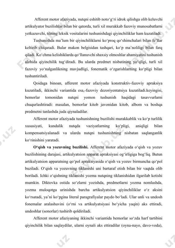 un artikulyatsion apparatning qo‘pol apraksiyasida o‘qish va yozuv birmuncha qo‘pol buziladi. o‘qish va yozuvning tiklanishi uni bartaraf etish bilan bir vaqtda olib boriladi. ichki o‘qishning tiklanishi yozma nutqning tiklanishidan ilgarilab ketishi mumkin. diktovka ostida so‘zlarni yozishda, predmetlarni yozma nomlashda, yozma muloqotga urinishda barcha artikulyatsion qiyinchiliklar o‘z aksini ko‘rsatadi, ya’ni ko‘pgina literal paragrafiyalar paydo bo‘ladi. ular unli va undosh fonemalar aralashuvini (o‘rni va artikulyatsiyasi bo‘yicha yaqin) aks ettiradi, undoshlar (sonorlar) tushirib qoldiriladi. afferent motor afaziyaning ikkinchi variantida bemorlar so‘zda harf tartibini qiyinchilik bilan saqlaydilar, ularni oynali aks ettiradilar (oyna-nayo, davo-voda), unlilarni tushirib qoldiradilar yoki avval barcha undoshlarni yozadilar, so‘ng unlilarni yozadilar, chunki ularda qoidaga ko‘ra, so‘zda shu tovushning borligi haqidagi tasavvurlar saqlangan bo‘ladi, masalan, yo harfini «hayot» so‘zida tashlab ketib, «t» tovushi ustiga bemor ikki nuqta qo‘yadi. ayrim hollarda, qo‘pol afferent motor afaziyada, og‘zaki nutqning butunlay yo‘qligi va yozma nutqning ma’lum miqdorda saqlanganligi o‘rtasida dissotsiatsiya kuzatiladi. bu holda yozma nutq atrofdagilar …