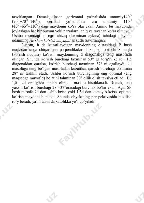 o =110 o ) dagi maydonni ko‗ra olar ekan. ammo bu maydonda joylashgan har bir buyum yoki narsalarni aniq va ravshan ko‗ra olmaydi. ushbu rasmdagi m egri chiziq (taxminan aylana) ichidagi maydon odamning ravshan ko‘rish maydoni sifatida tasvirlangan. 1-rasm, b da kuzatilayotgan maydonning o‗rtasidagi p bosh nuqtadan unga chiqarilgan perpendikular chiziqdagi birinchi s nuqta (ko‗rish nuqtasi) ko‗rish maydonining d diagonaliga teng masofada olingan. shunda ko‗rish burchagi taxminan 53° ga to‗g‗ri keladi. 1,5 diagonaldan qaralsa, ko‗rish burchagi taxminan 37° ni egallaydi. 2d masofaga teng bo‗lgan masofadan kuzatilsa, qarash burchagi taxminan 28° ni tashkil etadi. ushbu ko‗rish burchagining eng optimal (eng maqsadga muvofiq) holatini tahminan 30° qilib olish tavsiya etiladi. bu 1,5 –2d oralig‗ida tanlab olingan masofa hisoblanadi. demak, eng yaxshi ko‗rish burchagi 28°–37°orasidagi burchak bo‗lar ekan. agar sp bosh masofa 2d dan oshib ketsa yoki 1,5d dan kamayib ketsa, optimal ko‗rish maydoni buziladi. shunda obyektning perspektivasida buzilish ro‗y beradi, ya‘ni tasvirda …