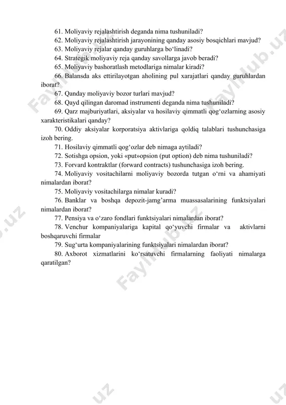 larni oladi? 58. nazoratning subyektlari bo‘yicha moliyaviy nazoratning qanday shakllari bo‘lishi mumkin? 59. nazoratning obyektlariga muvofiq ravishda moliyaviy nazoratning qanday shakllari mavjud? 60. rejalashtirish tushunchasiga izoh bering. 61. moliyaviy rejalashtirish deganda nima tushuniladi? 62. moliyaviy rejalashtirish jarayonining qanday asosiy bosqichlari mavjud? 63. moliyaviy rejalar qanday guruhlarga bo‘linadi? 64. strategik moliyaviy reja qanday savollarga javob beradi? 65. moliyaviy bashoratlash metodlariga nimalar kiradi? 66. balansda aks ettirilayotgan aholining pul xarajatlari qanday guruhlardan iborat? 67. qanday moliyaviy bozor turlari mavjud? 68. qayd qilingan daromad instrumenti deganda nima tushuniladi? 69. qarz majburiyatlari, aksiyalar va hosilaviy qimmatli qog‘ozlarning asosiy xarakteristikalari qanday? 70. oddiy aksiyalar korporatsiya aktivlariga qoldiq talablari tushunchasiga izoh bering. 71. hosilaviy qimmatli qog‘ozlar deb nimaga aytiladi? 72. sotishga opsion, yoki «put»opsion (put option) deb nima tushuniladi? 73. forvard kontraktlar (forward contracts) tushunchasiga izoh bering. 74. moliyaviy vositachilarni moliyaviy bozorda tutgan o‘rni va ahamiyati nimalardan iborat? 75. moliyaviy vositachilarga nimalar kuradi? 76. banklar va …