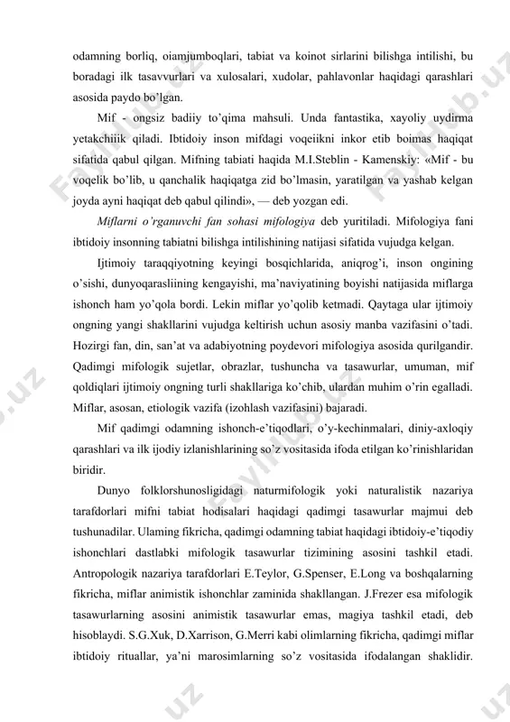ogik sujetlar, obrazlar, tushuncha va tasawurlar, umuman, mif qoldiqlari ijtimoiy ongning turli shakllariga ko’chib, ulardan muhim o’rin egalladi. miflar, asosan, etiologik vazifa (izohlash vazifasini) bajaradi. mif qadimgi odamning ishonch-e’tiqodlari, o’y-kechinmalari, diniy-axloqiy qarashlari va ilk ijodiy izlanishlarining so’z vositasida ifoda etilgan ko’rinishlaridan biridir. dunyo folklorshunosligidagi naturmifologik yoki naturalistik nazariya tarafdorlari mifni tabiat hodisalari haqidagi qadimgi tasawurlar majmui deb tushunadilar. ulaming fikricha, qadimgi odamning tabiat haqidagi ibtidoiy-e’tiqodiy ishonchlari dastlabki mifologik tasawurlar tizimining asosini tashkil etadi. antropologik nazariya tarafdorlari e.teylor, g.spenser, e.long va boshqalarning fikricha, miflar animistik ishonchlar zaminida shakllangan. j.frezer esa mifologik tasawurlarning asosini animistik tasawurlar emas, magiya tashkil etadi, deb hisoblaydi. s.g.xuk, d.xarrison, g.merri kabi olimlarning fikricha, qadimgi miflar ibtidoiy rituallar, ya’ni marosimlarning so’z vositasida ifodalangan shaklidir. l.levi-bryul mifning qadimgi diniy e’tiqodlar bilan mushtarakligini aniqlagan. simvolistik nazariya oqimi tarafdorlari (jumladan, o’zbek folklorshunoslari ham) mif qadimgi odamlarning olam haqidagi ibtidoiy qarashlarini o’zida mujassamlashtirgan ramziy kodlardan tashkil topganligini e’tirof etadilar. z.freyd, e.fromm, k.g.yung …