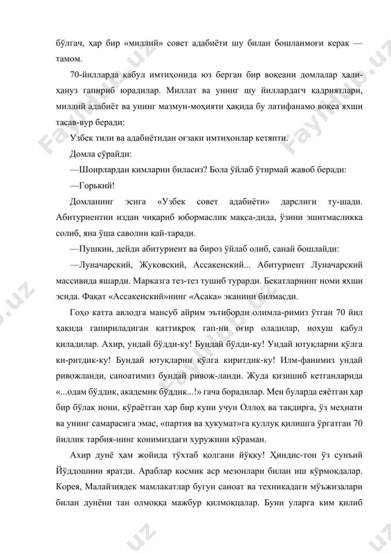 лар ҳали-ҳануз гапириб юрадилар. миллат ва унинг шу йиллардагч қадриятлари, миллий адабиёт ва унинг мазмун-моҳияти ҳақида бу латифанамо воқеа яхши тасав-вур беради: узбек тили ва адабиётидан оғзаки имтиҳонлар кетяпти. домла сўрайди: · шоирлардан кимларни биласиз? бола ўйлаб ўтирмай жавоб беради: · горький! домланинг эсига «узбек совет адабиёти» дарслиги ту-шади. абитуриентни издан чиқариб юбормаслик мақса-дида, ўзини эшитмасликка солиб, яна ўша саволни қай-таради. — пушкин, дейди абитуриент ва бироз ўйлаб олиб, санай бошлайди: — луначарский, жуковский, ассакенский... абитуриент луначарский массивида яшарди. марказга тез-тез тушиб турарди. бекатларнинг номи яхши эсида. фақат «ассакенский»нинг «асака» эканини билмасди. гоҳо катта авлодга мансуб айрим эътиборли олимла-римиз ўтган 70 йил ҳақида гапириладиган қаттиқроқ гап-ни оғир оладилар, нохуш қабул қиладилар. ахир, ундай бўдди-ку! бундай бўлди-ку! ундай ютуқларни қўлга ки-ритдик-ку! бундай ютуқларни қўлга киритдик-ку! илм-фанимиз ундай ривожланди, саноатимиз бундай ривож-ланди. жуда қизишиб кетганларида «...одам бўддик, академик бўддик...!» гача борадилар. мен буларда еяётган ҳар бир бўлак нони, кўраётган ҳар бир куни …
