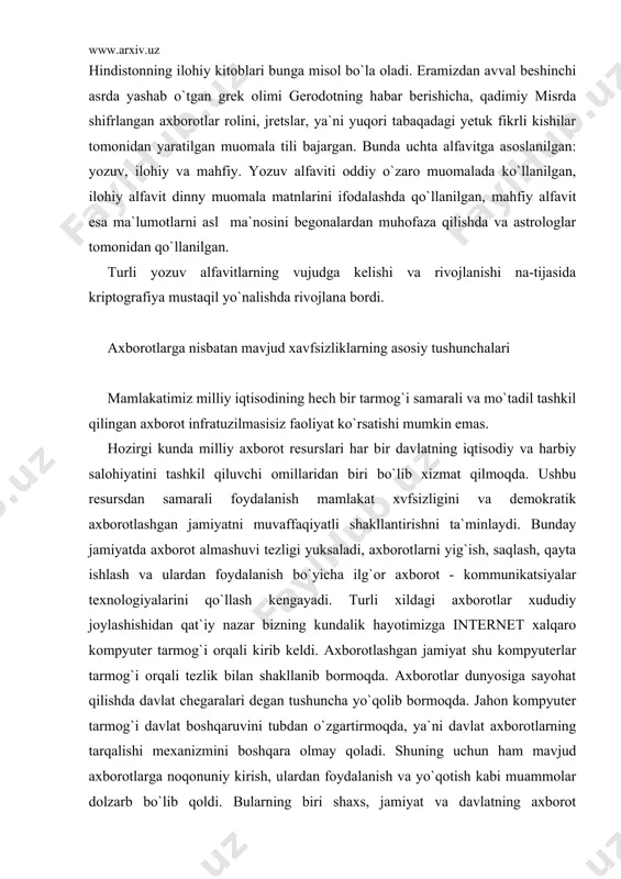 erlar tarmog`i orqali tezlik bilan shakllanib bormoqda. axborotlar dunyosiga sayohat qilishda davlat chegaralari degan tushuncha yo`qolib bormoqda. jahon kompyuter tarmog`i davlat boshqaruvini tubdan o`zgartirmoqda, ya`ni davlat axborotlarning tarqalishi mexanizmini boshqara olmay qoladi. shuning uchun ham mavjud axborotlarga noqonuniy kirish, ulardan foydalanish va yo`qotish kabi muammolar dolzarb bo`lib qoldi. bularning biri shaxs, jamiyat va davlatning axborot xavfsizligi darajasining pasayishiga olib kelmoqda. davlatning axborot xavfsizligini ta`minlash muammosi milliy xavfsizlikni ta`minlashning asosiy va ajralmas qismi bo`lib. axborot himoyasi esa davlatning birlamchi prioritet masalalariga aylanmoqda. hozirgi kunda xavfsizlikni bir qancha yo`nalishlarini qayd etish mumkin. predmetning asosiy tushunchalari va maqsadi axborotning muhimlik darajasi qadim zamonlardan ma`lum. shuning uchun ham qadimda axborotni himoyalash uchun turli xil usullar qo`llanilgan. ulardan biri - sirli yozuvdir. undagi xabarni xabar yuborilgan manzil egasidan boshqa shaxs o`qiy olmagan. asrlar davomida bu san`at - sirli yozuv jamiyatning yuqori tabaqalari, davlatning elchixona rezidentlari va razvedka missiyalaridan tashqariga chiqmagan. faqat bir necha o`n yil …
