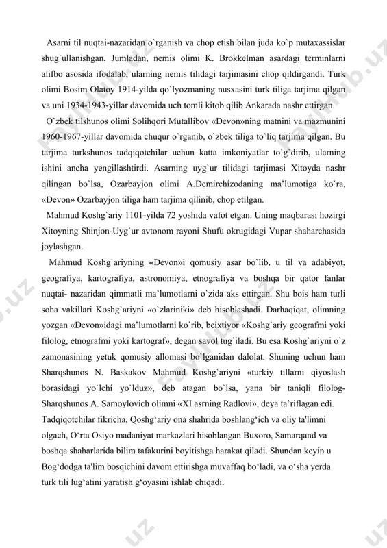 r fanlar nuqtai- nazaridan qimmatli ma’lumotlarni o`zida aks ettirgan. shu bois ham turli soha vakillari koshg`ariyni «o`zlariniki» deb hisoblashadi. darhaqiqat, olimning yozgan «devon»idagi ma’lumotlarni ko`rib, beixtiyor «koshg`ariy geografmi yoki filolog, etnografmi yoki kartograf», degan savol tug`iladi. bu esa koshg`ariyni o`z zamonasining yetuk qomusiy allomasi bo`lganidan dalolat. shuning uchun ham sharqshunos n. baskakov mahmud koshg`ariyni «turkiy tillarni qiyoslash borasidagi yo`lchi yo`lduz», deb atagan bo`lsa, yana bir taniqli filolog-sharqshunos a. samoylovich olimni «xi asrning radlovi», deya ta’riflagan edi. tadqiqotchilar fikricha, qoshg‘ariy ona shahrida boshlang‘ich va oliy ta'limni olgach, o‘rta osiyo madaniyat markazlari hisoblangan buxoro, samarqand va boshqa shaharlarida bilim tafakurini boyitishga harakat qiladi. shundan keyin u bog‘dodga ta'lim bosqichini davom ettirishga muvaffaq bo‘ladi, va o‘sha yerda turk tili lug‘atini yaratish g‘oyasini ishlab chiqadi. qoraxoniylar davri yuqori darajali madaniyatdan buyuk firdavsiyning “shohnoma” dostoni bilan qiyoslanishi mumkin bo‘lgan yusuf xos hojibning “qutadg‘u bilig» («saodatga eltuvchi bilim») – falsafiy-didaktik dostoni va mahmud qoshg‘ariyning “devoni lug‘atit …