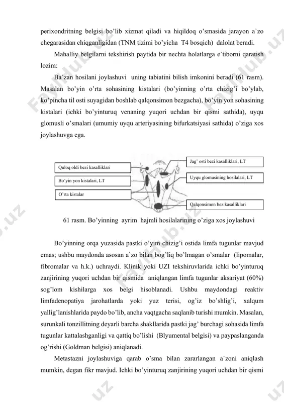 tekshirish paytida bir nechta holatlarga e`tiborni qaratish lozim: ba`zan hosilani joylashuvi uning tabiatini bilish imkonini beradi (61 rasm). masalan bo’yin o’rta sohasining kistalari (bo’yinning o’rta chizig’i bo’ylab, ko’pincha til osti suyagidan boshlab qalqonsimon bezgacha), bo’yin yon sohasining kistalari (ichki bo’yinturuq venaning yuqori uchdan bir qismi sathida), uyqu glomusli o’smalari (umumiy uyqu arteriyasining bifurkatsiyasi sathida) o’ziga xos joylashuvga ega. qalqonsimon bez kasalliklari uyqu glomusining hosilalari, lt jag’ osti bezi kasalliklari, lt o’rta kistalar bo’yin yon kistalari, lt quloq oldi bezi kasalliklari 61 rasm. bo’yinning ayrim hajmli hosilalarining o’ziga xos joylashuvi bo’yinning orqa yuzasida pastki o’yim chizig’i ostida limfa tugunlar mavjud emas; ushbu maydonda asosan a`zo bilan bog’liq bo’lmagan o’smalar (lipomalar, fibromalar va h.k.) uchraydi. klinik yoki uzi tekshiruvlarida ichki bo’yinturuq zanjirining yuqori uchdan bir qismida aniqlangan limfa tugunlar aksariyat (60%) sog’lom kishilarga xos belgi hisoblanadi. ushbu maydondagi reaktiv limfadenopatiya jarohatlarda yoki yuz terisi, og’iz bo’shlig’i, xalqum yallig’lanishlarida paydo bo’lib, ancha vaqtgacha …