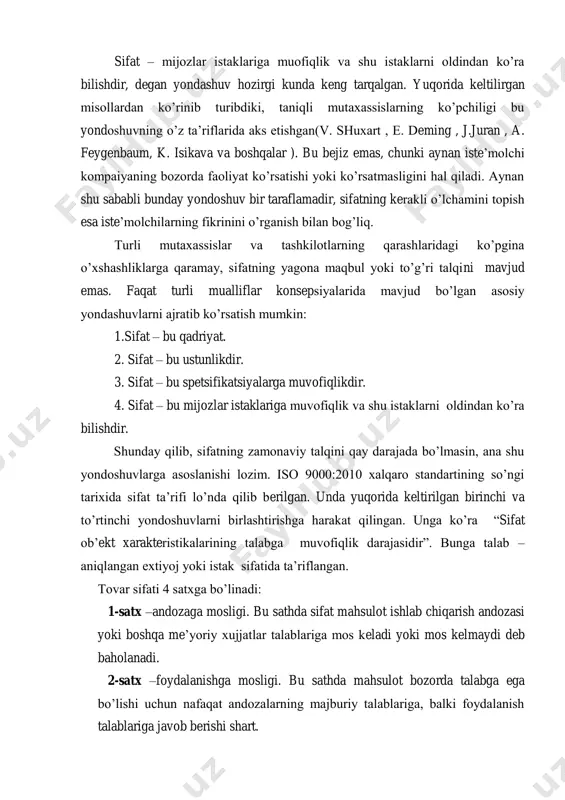 rkalik yirik mutaxassis, sifatni kompleks boshqarish nazariyasi mualifi armand v. feygenbaum sifatni shunday tariflaydi: ―sifatni muandis yoki marketolog emas, balki iste‘molchining qarori aniqlaydi. raqobatli bozor sharoitida sifat to‘g‘risidagi tasavvur bir joyda to‘xtab qolmay , betinim o‘zgaradi ‖. 11 joseph m. juran, jurans quality handbook , co-editor-in-chief 2008, 2.1 sifat – mijozlar istaklariga muofiqlik va shu istaklarni oldindan ko‘ra bilishdir, degan yondashuv hozirgi kunda keng tarqalgan. yuqorida keltilirgan misollardan ko‘rinib turibdiki, taniqli mutaxassislarning ko‘pchiligi bu yondoshuvning o‘z ta‘riflarida aks etishgan(v. shuxart , e. deming , j.juran , a. feygenbaum, k. isikava va boshqalar ). bu bejiz emas, chunki aynan iste‘molchi kompaiyaning bozorda faoliyat ko‘rsatishi yoki ko‘rsatmasligini hal qiladi. aynan shu sababli bunday yondoshuv bir taraflamadir, sifatning kerakli o‘lchamini topish esa iste‘molchilarning fikrinini o‘rganish bilan bog‘liq. turli mutaxassislar va tashkilotlarning qarashlaridagi ko‘pgina o‘xshashliklarga qaramay, sifatning yagona maqbul yoki to‘g‘ri talqini mavjud emas. faqat turli mualliflar konsepsiyalarida mavjud bo‘lgan asosiy yondashuvlarni ajratib ko‘rsatish …