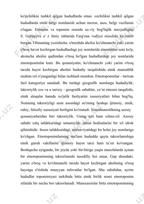 bilan izohlash mumkin. etnotoponimlar - tarixan faol kategoriya sanaladi. bu turdagi geografik nomlarga hududiylik, lakroriylik xos va u tarixiy - geografik sabablar, ya’ni etnosni tarqalishi, etnik aloqalar hamda xo'jalik faoliyatini xususiyatlari bilan bog'liq. nomning takroriyligi nom asosidagi so'zning boshqa ijtimoiy, etnik, ruhiy, falsafiy xususiyati borligini ko'rsatadi. nomshunoslikning asosiy qonuniyatlaridan biri takroriylik. uning turi ham xilma-xil. asosiy sababi xalq tafakkuridagi umumiylik. tabiat hodisalarini bir xil idrok qilinishidir. inson tafakkuridagi, ma'naviyatidagi bu holat joy nomlariga ko'chgan. etnotoponimlarning ma'lum hududda qayta takrorlanishiga etnik guruh vakillarini ijtimoiy hayot tarzi ham ta’sir ko'rsatgan. boshqacha aytganda, bir joyda yoki bir-biriga yaqin masofalarda aynan bir etnotoponimning takrorlanishi tasodifiy hoi emas. gap shundaki. yarim o'troq va ko'chmanchi tarzda hayot kechirgan aholining o'troq hayotga o'tishida muayyan tafovutlar bo'lgan. shu sababdan, ayrim hududlar toponimiyasi tarkibida bitta etnik birlik nomi etnotoponim sifatida bir necha bor takrorlanadi. mutaxassislar bitta etnotoponimning bir necha bor takrorlanishini etnik guruh vakillari butun urug'i bilan emas. balki …