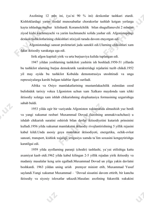 soxasini kengaytirishga karatilgai edi. 1959 yilda ayollarning paranji (chodir) tashlashi, ya`yai etilishiga katta axamiyat kasb etdi.1962 yilda kabul kilingan 2-5 yillik rejadan yirik iktisodiy va madaniy masalalar keng urin egalladi.muxammad dovud un yilga yakin davlatni boshkardi. 1963 yildan uning urish premyer ministr etib, muxammad yusuf saylandi.yangi xukumat muxammad - “dovud sissatini davom ettirib, bir kancha iktisodiy va siyosiy isloxatlar utkazdi.masalan: axolining fukarolik xukukini ximoya kiluvchi komissiya tuzildi va yangi konstitusiya loyixasi xamda saylov tugrisidagi konun ustida ish olib bordi. afgonistonning mustakillik uchun olib borgan kurashi tashki siyosatidagi tinchlisevarlik siyosati bilan belgilanadi.ikkinchi jaxon urushidan keyingi afgoniston -]ashki siyosachida betaraflik siyosati asosiy urinni egallaydi.aksh va angliya esa bu davla-shi osiyodagi ularning agressiv xarbiy siyosiy maksadlariga xizmat kiluvchi tayanchga aylantirmokchi buldilar- bu borada imperia-tistlar afgon^tar yashaydigan- ayni paytda pokiston ixtiyorida bulgan pushtiniston mojorasidan foydalanmokchi buldilar. pushtiniston inglia mustamlakasi xisoblangan xindiston ixtiyorida xix chi asrdan buyen saklanib kelardi.1947 yilda pokiston xindistondan bulingandan sung pokiston …