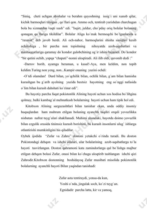 qiladilar. oybek ijodida “zafar va zahro” dostoni yetakchi o`rinda turadi. bu doston pokistondagi dehqon va ishchi oilalari, ular bolalarining azob-uqubatlarga to`la hayoti tasvirlangan. doston qahramoni kata zamindorlarga qul bo`lishga majbur etilgan dehqon bolasi zafar, onasi bilan ko`chaga uloqtirib tashlangan ishchi qizi zahrodir.kitobxon dostonning boshidayoq zafar musibati misolida pokistonlik bolalarning ayanchli hayoti bilan yaqindan tanishadi: zafar asta tentiraydi, yonsa-da kun, yoshi o`nda, jingalak soch, ko`zi tuyg`un. egnidadir parcha latta, kir va yamoq, tovonlarin tuyoqlagan qizg`in tuproq. oriq, kuchsiz qo`lda cho`loq supurgi bor, boshida go`ng savat, tentirar, bitgan mador. dostonda qashshoq dehqon oilasining fojiali hayoti, soliq to`plovchilarning qo`polligi va zolimligi, boyning rahmsizligi zafarlar oilasi misolida ko`satiladi. yo`qchilik, nochorlik bois zafar qishloq boyining quliga aylanadi.zafar obrazi misolida zolim boylarga , zulmga qarshi nafratning tobora kuchayib borganligi ko`rsatiladi. zafar qanchalik og`ir kunlarga qolmasin unda ozodlik, baxtiyor hayotga erishish hissi sira so`nmaydi. zahroning otasi boyga qarshi dushman bo`lgani uchun qamalgan. zahro esa ikki ukasi va …