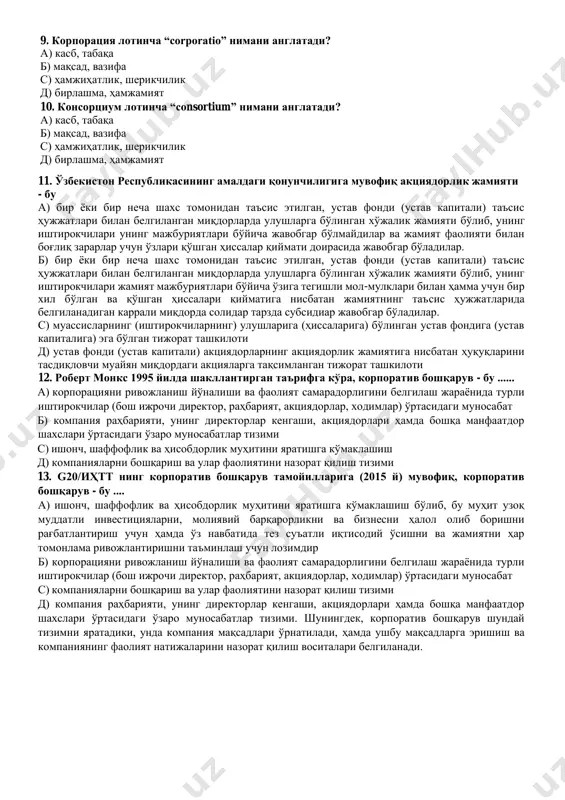 ига мувофиқ акциядорлик жамияти устав фондининг энг кам миқдори қанча бўлиши белгиланган? а) 1 600 миллион сўм б) 50 минг ақш доллари эквивалентида с) 400 минг ақш доллари эквивалентида д) устав фонди миқдори акциядорлик жамияти уставида белгиланади 8. ўзбекистонда акциядорлик жамиятининг корпоратив бошқарув органлари тўғри берилган жавоб вариантини кўрсатинг. а) акциядорларнинг умумий йиғилиши, тафтиш комиссияси ва корпоратив маслаҳатчи б) акциядорларнинг умумий йиғилиши, кузатув кенгаши ва ижроия органи с) миноритар акциядорлар қўмитаси, кузатув кенгаши ва ички аудит хизмати д) кузатув кенгаши, тафтиш комиссияси ва ижроия органи 9. корпорация лотинча “corporatio” нимани англатади? а) касб, табақа б) мақсад, вазифа с) ҳамжиҳатлик, шерикчилик д) бирлашма, ҳамжамият 10. консорциум лотинча “consortium” нимани англатади? а) касб, табақа б) мақсад, вазифа с) ҳамжиҳатлик, шерикчилик д) бирлашма, ҳамжамият 11. ўзбекистон республикасининг амалдаги қонунчилигига мувофиқ акциядорлик жамияти - бу а) бир ёки бир неча шахс томонидан таъсис этилган, устав фонди (устав капитали) таъсис ҳужжатлари билан белгиланган миқдорларда улушларга …