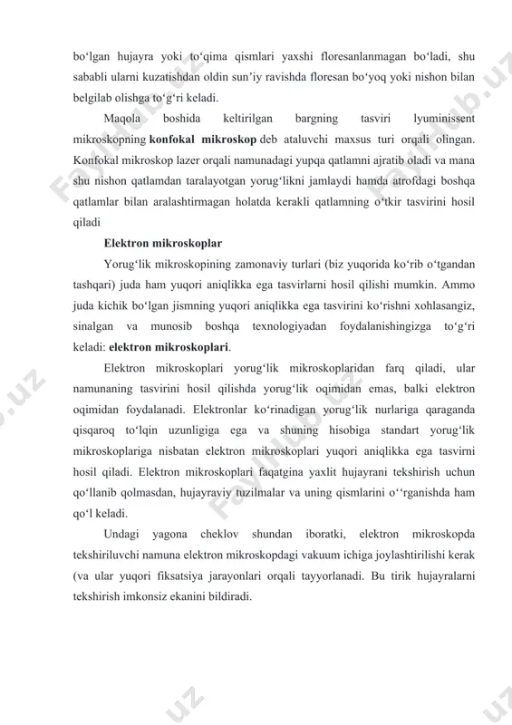 bakteriyasining yorugʻlik mikroskopida (chapda) va elektron mikroskopda (oʻngda) olingan tasvirini taqqoslashingiz mumkin. yorugʻlik mikroskopida olingan tasvirda bakteriya hujayrasi shunchaki binafsharang nuqtaga oʻxshab koʻrinadi, elektron mikrografda esa hujayraning shakli va yuzalarini, shu bilan birga, ular kirishga urinayotgan inson hujayrasi qismlarini ham aniq koʻrishingiz mumkin. elektron mikroskopning ikki asosiy turi mavjud. skanerlovchi elektron mikroskop (sem)da elektron oqimi ortga qaytadi va hujayra yoki toʻqima yuzasiga kuch bilan urilishi natijasida shu yuzaning 3d tasvirini hosil qiladi. yuqori oʻng tomondagi salmonella bakteriyasi tasvirini olishda shu mikroskop turidan foydalanilgan. transmissiyalovchi elektron mikroskop (tem)da esa, aksincha, tasvir olinishidan oldin oʻrganilayotgan namuna yupqa qatlamlarga kesiladi (masalan, olmosdan yasalgan kesuvchi qirra orqali) va elektron oqimi shunchaki uning yuzasidan emas, balki qatlamlar orasidan oʻtadi. hujayra ichki tuzilmalarini oʻrganishda asosan temdan foydalaniladi. standart yorugʻlik mikroskoplariga qaraganda yuqoridagi kabi elektron mikroskoplari ularda foydalaniladigan subatom zarrachalar hisobiga anchagina katta va qimmat boʻladi.