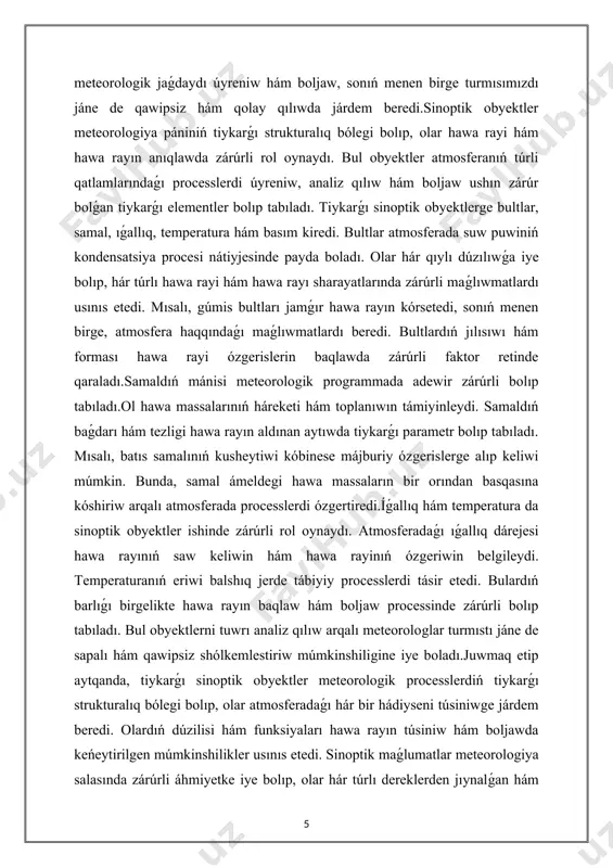 eratura hám basım kiredi. bultlar atmosferada suw puwiniń kondensatsiya procesi nátiyjesinde payda boladı. olar hár qıylı dúzılıwǵa iye bolıp, hár túrlı hawa rayi hám hawa rayı sharayatlarında zárúrli maǵlıwmatlardı usınıs etedi. mısalı, gúmis bultları jamǵır hawa rayın kórsetedi, sonıń menen birge, atmosfera haqqındaǵı maǵlıwmatlardı beredi. bultlardıń jılısıwı hám forması hawa rayi ózgerislerin baqlawda zárúrli faktor retinde qaraladı.samaldıń mánisi meteorologik programmada adewir zárúrli bolıp tabıladı.ol hawa massalarınıń háreketi hám toplanıwın támiyinleydi. samaldıń baǵdarı hám tezligi hawa rayın aldınan aytıwda tiykarǵı parametr bolıp tabıladı. mısalı, batıs samalınıń kusheytiwi kóbinese májburiy ózgerislerge alıp keliwi múmkin. bunda, samal ámeldegi hawa massaların bir orından basqasına kóshiriw arqalı atmosferada processlerdi ózgertiredi.íǵallıq hám temperatura da sinoptik obyektler ishinde zárúrli rol oynaydı. atmosferadaǵı ıǵallıq dárejesi hawa rayınıń saw keliwin hám hawa rayinıń ózgeriwin belgileydi. temperaturanıń eriwi balshıq jerde tábiyiy processlerdi tásir etedi. bulardıń barlıǵı birgelikte hawa rayın baqlaw hám boljaw processinde zárúrli bolıp tabıladı. bul obyektlerni tuwrı analiz …