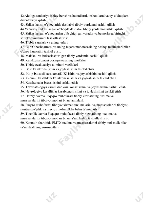 tibbiy yordamni tashkil qilish 45. shikastlangan o’choqlardan olib chiqilgan yarador va bemorlarga birinchi shifokor yordamini tashkillashtirish 46. tibbiy saralash va uning turlari. 47. btyo boshqarmasi va uning fuqaro muhofazasining boshqa tuzilmalari bilan o’zaro harakatini tashkil etish. 48. malakali va ixtisoslashtirilgan tibbiy yordamini tashkil qilish 49. kasalxona bazasi boshqarmasining vazifalari 50. tibbiy evakuatsiya ta’minoti vazifalari 51. bosh kasalxona ishini va joylashishini tashkil etish 52. ko’p ixtisosli kasalxona(kik) ishini va joylashishini tashkil qilish 53. yuqumli kasalliklar kasalxonasi ishini va joylashishini tashkil etish 54. kasalxonalar bazasi ishini tashkil etish 55. travmatologiya kasalliklar kasalxonasi ishini va joylashishini tashkil etish 56. nevrologiya kasalliklar kasalxonasi ishini va joylashishini tashkil etish 57. harbiy davrda fuqaqro muhofazasi tibbiy xizmatining tuzilma va muassasalarini tibbiyot mollari bilan taminlash 58. fuqaro muhofazasi tibbiyot xizmati tuzilmalarini va muassasalarini tibbiyot, sanitar- xo’jalik va maxsus mol-mulklar bilan ta’minlash 59. tinchlik davrda fuqaqro muhofazasi tibbiy xizmatining tuzilma va muassasalarini tibbiyot mollari bilan ta’minlashni tashkillashtirish 60. …