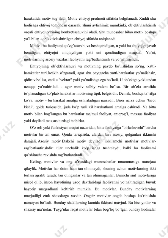 ojaat qilaylik. motivlar har doim ham tan olinmaydi, shuning uchun motivlarning ikki toifasi ajralib turadi: tan olinganlar va tan olinmaganlar. birinchi sinf motivlariga misol qilib, inson hayotining uzoq davrlaridagi faoliyatini yo’naltiradigan buyuk hayotiy maqsadlarni keltirish mumkin. bu motivlar. bunday motivlarning mavjudligi etuk shaxslarga xosdir. ongsiz motivlar ongda boshqa ko`rinishda namoyon bo`ladi. bunday shakllarning kamida ikkitasi mavjud. bu hissiyotlar va shaxsiy ma’nolar. tuyg’ular faqat motivlar bilan bog’liq bo’lgan bunday hodisalar yoki harakatlar natijalari haqida paydo bo’ladi. agar biror kishi biror narsadan xavotirda bo’lsa, unda bu narsa uning motivlariga ta’sir qiladi. keling, motivlar va shaxs o’rtasidagi bog’liqlik masalasini ko’rib chiqaylik. ma’lumki, inson motivlari ierarxik tizimni tashkil qiladi. odatda motivlarning ierarxik munosabatlari to’liq amalga oshirilmaydi. ular motivlar to’qnashuvi sharoitida aniqroq bo’ladi. faoliyat jarayonida yangi motivlar shakllanadi. faoliyat nazariyasida yangi motivlarni shakllantirish mexanizmi tavsiflanadi, bu motivni maqsadga o’tkazish mexanizmi deb ataladi. ushbu mexanizmning mohiyati shundan iboratki, ilgari uni amalga oshirish uchun biron bir motiv …