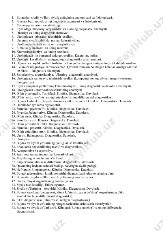 ngli piyelonefritning differentsial diagnostikasi. 21. buyrak karbunkuli, buyrak absessi va o'tkir paranefrit klinikasi. diagnostika. davolash. 22. homilador ayollarda piyelonefrit. 23. surunkali piyelonefrit. klinika. diagnostika. davolash. 24. piyuriya, bakteriuriya. klinika. diagnostika. davolash. 25. o'tkir sistit. klinika. diagnostika. davolash. 26. surunkali sistit. klinika. diagnostika. davolash. 27. o'tkir prostatit. klinika. diagnostika. davolash. 28. surunkali prostatit. klinika. diagnostika. davolash. 29. o'tkir epididimo-orxit. klinika. diagnostika. davolash. 30. uretrit. balanopostit. diagnostika. davolash. 31. urosepsis. 32. buyrak va siydik yo'llarining yallig'lanish kasalliklari. 33. erkaklarda bepushtlikning tasnifi va diagnostikasi. 34. azospermiya va aspermiya. 35. spermogrammaning normal ko'rsatkichlari. 36. moyakning venoz tizimi. varikosel. 37. kriptorxizm, klinikasi, differensial diagnostikasi, davolash. 38. qovuqning haddan tashqari faolligi. neyrogen siydik pufagi. 39. nefroptoz. etiopatogenez. klinika. diagnostika. davolash. 40. buyrak gidronefrozi: klinik ko'rinishi, diagnostikasi, ultratovushning o'rni. 41. buyraklar, siydik yo'llari, siydik pufagining anomaliyalari. 42. uretra, moyak organlarining anomaliyalari. 43. siydik tosh kasalligi. etiopatogenez. 44. siydik yo'llarining torayishi. klinika. diagnostika. davolash. 45. buyrak sanchigi. (patogenezi, …
