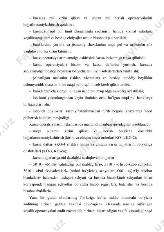 agi naqd pullar holatini nazorat o`tkazilayotgan kun holatiga dalolatnoma bilan rasmiylashtirishdir. kassadagi pul mablag`larining audit uchun asosiy manba bo`lib kirim-chiqim kassa orderlari, kassa kirim-chiqim orderlarini ro`yxatga olish daftari, kassa daftari, kassir hisoboti sanaladi». kassadagi pul mablag`larini hisobga olish audit obyektini quyidagi 8.1-jadval ma'lumotlari asosida guruhlashtirish mumkin. 1-jadval kassadagi pul mablag`lari hisobiga oid muomalalarni audit obyektlari ko`rsatkichlar nomi schyotla r raqami moliyaviy hisobot shakllaridagi ko`rsatkichlar 1-shakl 4-shakl satr raqami satr raqami 1 2 3 4 kassadagi pul mablag`lari 5000 330 010-240 hisob-kitob schyotidagi pul mablag`lari 5100 340 010-240 chet el valutasidagi pul mablag`lari 5200 350 250-280 bankdagi maxsus schyotlardagi pul mablag`lari 5500 360 pul ekvivalentlari 5600 360 yo`ldagi pul mabalag` (o`tkazma) lari 5700 360 xulosa qilib aytganda, auditor (auditorlar guruhi) kassadagi pul mablag`lari va kassa muomalalarini hujjatli tekshirishni boshlashdan oldin, odatda, kassadagi naqd pullar, qimmatli qog`ozlar va qat'iy hisobot blanklarini inventarizatsiyadan o`tkazishlari shart. bunda pul mablag`larini hisobga olishga doir respublikamizdagi qonunlar …