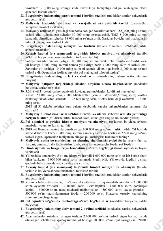 sh tizimi (buxgalteriya hisobi to‘g‘risidagi qonun, buxgalteriya hisobining milliy standartlari, xarajatlar tarkibi to‘g‘risidaga nizom) 12. 2017 yilda sotilgan tovarlar tannarxi 195600 ming so‘mni tashkil kildi, tovarmoddiy zaxiralari 19800 ming so‘mga ortdi, tulanadigan schetlar 3 200 ming so‘mga kamaydi, olinadigan schetlar 17600 ming so‘mga ortdi. sotib olingan tovarlar uchun kancha pul mablaglari tulangan? 13. buxgalteriya balansining aktiv tomoni 2-bo‘limi tuzilishi (moddalar, satrlar, schyotlarda aks yettirilishi) 14. moliyaviy hisobotning tamoyillari (hisoblash, ikki yoqlama yozuv, uzluksizlik, xo‘jalik operasiyalari, ishonchlilik, yehtiyotkorlik, xolislik). 15. 2017 yilda sotuvdan olingan daromad 280 000 ming so‘mni tashkil kildi. 2017 yil 31_dekabr xolatiga kura olinadigan schetlar (1.01.17y. ga nisbatan) 15 500 ming so‘mga ortdi, xaridorlar avanslari 17_000 ming so‘mga kamaydi. sotuvdan olingan pul mablaglari kancha summani tashkil kildi? 16. moliyaviy hisobotning unsurlari, ularni aks yettirish va baholash (aktivlar, majburiyatlar, xususiy sarmoya, rezervlar, daromad va xarajatlar). 17. buxgalteriya balansining passiv tomoni 2-bo‘limi tuzilishi (moddalar, satrlar, schyotlarda aks yettirilishi) 18. 2018 …