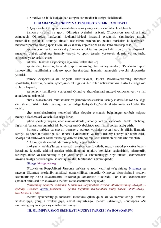 nlari, o‘zbekiston respublikasi oliy majlisining qarorlari, o‘zbekiston respublikasi prezidentining farmonlari, o‘zbekiston respublikasi vazirlar mahkamasining qarorlari va farmoyishlari, o‘zbekiston respublikasi jismoniy tarbiya va sport vazirligi hay’ati qarorlari va vazirning buyruqlari, mazkur nizom va boshqa normativ hujjatlarga amal qiladi. (2-bandning birinchi xatboshisi o‘zbekiston respublikasi vazirlar mahkamasining 2018-yil 5-iyuldagi 508-sonli qarori tahririda — qonun hujjatlari ma’lumotlari milliy bazasi, 09.07.2018-y., 09/18/508/1477-son) oldingi tahrirga qarang. olimpiya shon-shuhrati muzeyi madaniy-ma’rifiy faoliyatining asosiy yo‘nalishlari o‘zbekiston respublikasi jismoniy tarbiya va sport vazirligi tomonidan belgilanadi va olimpiya shon-shuhrati muzeyi ilmiy kengashida tasdiqlanadi. (2-bandning ikkinchi xatboshisi o‘zbekiston respublikasi vazirlar mahkamasining 2018-yil 5-iyuldagi 508-sonli qarori tahririda — qonun hujjatlari ma’lumotlari milliy bazasi, 09.07.2018-y., 09/18/508/1477-son) olimpiya shon-shuhrati muzeyining madaniy-ma’rifiy va moddiy-texnik negizi mavjud tarixiy jismoniy tarbiya va sport materiallari, yodgorliklar, binolar va sport inshootlarini o‘z ichiga oladi. (2-band o‘zbekiston respublikasi vazirlar mahkamasining 2005-yil 6-iyuldagi 156-sonli qarori tahririda — o‘r qht, 2005-y., 27-son, 191-modda) 3. olimpiya shon-shuhrati muzeyi o‘z faoliyatini ishlab chiqilgan yillik …