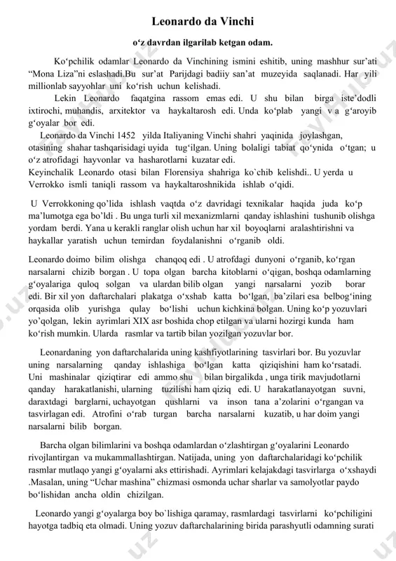 shlashiga boʻlgan katta qiziqishini ham koʻrsatadi. uni mashinalar qiziqtirar edi ammo shu bilan birgalikda , unga tirik mavjudotlarni qanday harakatlanishi, ularning tuzilishi ham qiziq edi. u harakatlanayotgan suvni, daraxtdagi barglarni, uchayotgan qushlarni va inson tana a’zolarini oʻrgangan va tasvirlagan edi. atrofini oʻrab turgan barcha narsalarni kuzatib, u har doim yangi narsalarni bilib borgan. barcha olgan bilimlarini va boshqa odamlardan oʻzlashtirgan gʻoyalarini leonardo rivojlantirgan va mukammallashtirgan. natijada, uning yon daftarchalaridagi koʻpchilik rasmlar mutlaqo yangi gʻoyalarni aks ettirishadi. ayrimlari kelajakdagi tasvirlarga oʻxshaydi .masalan, uning “uchar mashina” chizmasi osmonda uchar sharlar va samolyotlar paydo boʻlishidan ancha oldin chizilgan. leonardo yangi gʻoyalarga boy bo`lishiga qaramay, rasmlardagi tasvirlarni koʻpchiligini hayotga tadbiq eta olmadi. uning yozuv daftarchalarining birida parashyutli odamning surati bor. bu gʻoya 300 yildan keyin ,1783-yilda hayotga tadbiq etilib, oʻshanda bir fransuz yerga parshyutda tushgan birinchi inson boʻldi. boshqa ixtirosi- inson tanasini oʻrganish va uning qanday harakatlana olishiga qiziqishga asoslangan edi. leonardoda odamning qoʻllari, …