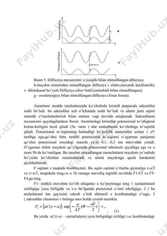 ll panjarada sakrashlar sodir bo’ladi. bu sakrashlar uch o’lchamda sodir bo’ladi va ularni jami oqimi statistik o’rtachalashtirish bilan malum vaqt davrida aniqlanadi. sakrashlarni mexanizmi quyidagilardasn iborat. atomlardagi kristallar potensional to’sdiqlarni ketma-ketligini hosil qiladi (5a- rasm ) ular aralashmani ko’chishiga to’sqinlik qiladi. potensional to’siqlarning balandligi ko’pchilik materiallar uchun 1 ev tartibga ega,qo’shni bitta tartibli potensional to’siqlarni o’zgarmas panjarani qo’shni potensional orasidagi masofa ya’ni 0,1…0,3 nm intervalda yotadi. o’zgarnas elektr maydoni qo’yilganida potensional tahsimoti qiyalikga ega va u rasm 5b da ko’rsatilgan. bu musbat zaryadlangan zarrachalarni maydoni yo’nalishi bo’yicha ko’chishini osonlashtiradi va ularni maydonga qarsh harakatini qiyinlashtiradi. f oqimni z nuqtada hisoblaymiz. bu oqim oqimni o’rtacha qiymatiga z-a/2 va z+a/2, nuqtalada teng,va u 1b rasmga muvofiq tegishli ravishda f1-f2 va f3-f4.ga teng. f1- tashkil etuvchini ko’rib chiqamiz u ko’paytmaga teng 1 (aralashmani zichligiga yuza birligida va z-a bo’lganda ptensional o’rani teksligiga, 2 ( bu aralashmani har qaysisini sakrab o’tish ehtimoli z kordinatadagi …