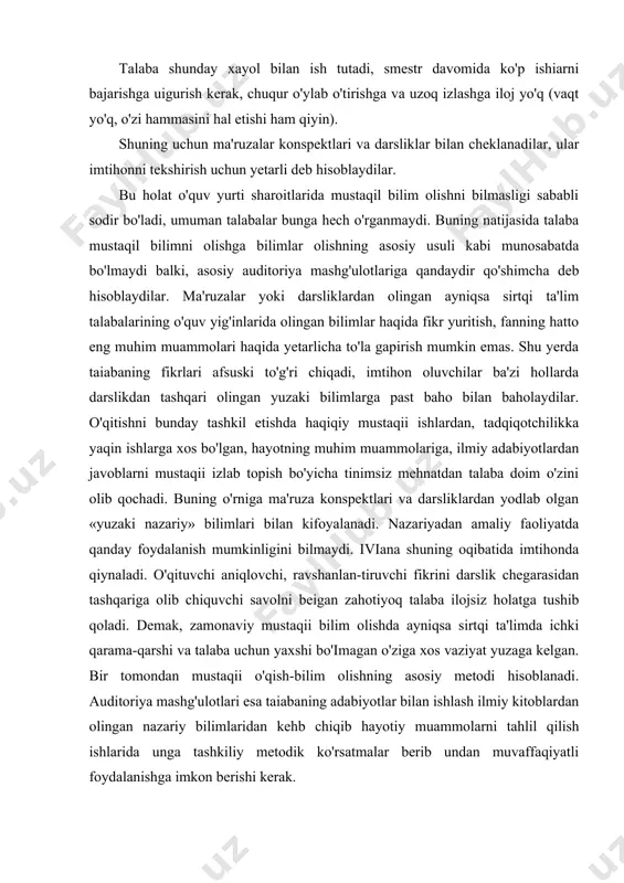 o'pchilik hollarda talabalar o'zlarining mustaqil bilim olish faoliyatlarini noto'g'ri tashkil qiladilar. bu faoliyat ko'p mehnatni talab qiladi, ular esa imkoni boricha tezroq va iloji boricha oson yo'l bilan egallash asosida ish olib borib kam mehnat safrlashga harakat qiladilar. talaba shunday xayol bilan ish tutadi, smestr davomida ko'p ishiarni bajarishga uigurish kerak, chuqur o'ylab o'tirishga va uzoq izlashga iloj yo'q (vaqt yo'q, o'zi hammasini hal etishi ham qiyin). shuning uchun ma'ruzalar konspektlari va darsliklar bilan cheklanadilar, ular imtihonni tekshirish uchun yetarli deb hisoblaydilar. bu holat o'quv yurti sharoitlarida mustaqil bilim olishni bilmasligi sababli sodir bo'ladi, umuman talabalar bunga hech o'rganmaydi. buning natijasida talaba mustaqil bilimni olishga bilimlar olishning asosiy usuli kabi munosabatda bo'lmaydi balki, asosiy auditoriya mashg'ulotlariga qandaydir qo'shimcha deb hisoblaydilar. ma'ruzalar yoki darsliklardan olingan ayniqsa sirtqi ta'lim talabalarining o'quv yig'inlarida olingan bilimlar haqida fikr yuritish, fanning hatto eng muhim muammolari haqida yetarlicha to'la gapirish mumkin emas. shu yerda taiabaning fikrlari …