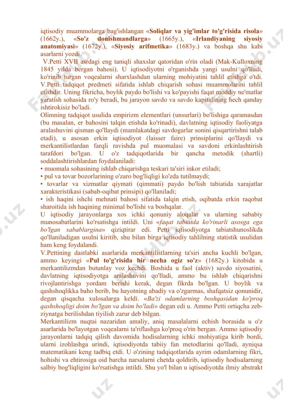 acha bu erda proteksionizm (savdoda chetga ko'proq chiqazib, chetdan kamroq kiritish) siyosati (eksport importdan ko'p) o'tkazilgan, bu esa savdoning (ayniqsa o'z mustamlakalariga) keskin o'sishiga olib keldi. demak, savdo, tovar-pul munosabatlari ham keskin oshdi. v.petti - angliya klassik iqtisodiy maktabining asoschisi umumiy bahoga ko'ra, klassik maktab xvii asr oxiri - xviii asr boshlarida v.petti (angliya) va p.buagilber (fransiya) asarlarida yaratildi. vilyam petti (1623-1687yy.) romsi shahrida tug'ilgan, angliya klassik iqtisodiy maktabining asoschisidir. ko'pchilik bu olimning iqtisodiyot fani sohasidagi faoliyatiga yuksak baho berib, uni buyuk va takrorlanmas iqtisodchi-tadqiqotchi deb baholagan edi. v.petti favqulodda har tomonlama va yuksak bilimli inson bo'lgan. u mayda hunarmand-matochi oilasida tug'ildi. leyden, parij va oksford universitetlarida medisina sohasida tahsil ko'rdi. u juda keng qobiliyatli talaba bo'lgan, 1647 yilda nusxa ko'chiradigan mashinani (kseroks) ixtiro qildi, 1649 yilda fizika doktori ilmiy darajasiga ega bo'ldi. u dengizchi, vrach sifatida ham ishladi. petti shu bilan birga yirik er egasi ham edi, u yirik …