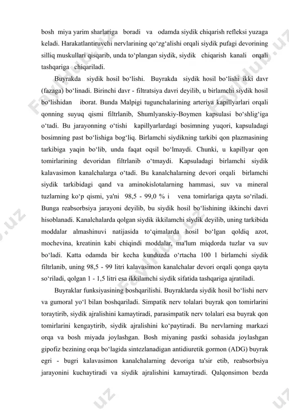 ydik deyilib, uning tarkibida moddalar almashinuvi natijasida to‘qimalarda hosil bo‘lgan qoldiq azot, mochevina, kreatinin kabi chiqindi moddalar, ma'lum miqdorda tuzlar va suv bo‘ladi. katta odamda bir kecha kunduzda o‘rtacha 100 l birlamchi siydik filtrlanib, uning 98,5 - 99 litri kalavasimon kanalchalar devori orqali qonga qayta so‘riladi, qolgan 1 - 1,5 litri esa ikkilamchi siydik sifatida tashqariga ajratiladi. buyraklar funksiyasining boshqarilishi. buyraklarda siydik hosil bo‘lishi nerv va gumoral yo‘l bilan boshqariladi. simpatik nerv tolalari buyrak qon tomirlarini toraytirib, siydik ajralishini kamaytiradi, parasimpatik nerv tolalari esa buyrak qon tomirlarini kengaytirib, siydik ajralishini ko‘paytiradi. bu nervlarning markazi orqa va bosh miyada joylashgan. bosh miyaning pastki sohasida joylashgan gipofiz bezining orqa bo‘lagida sintezlanadigan antidiuretik gormon (adg) buyrak egri - bugri kalavasimon kanalchalarning devoriga ta'sir etib, reabsorbsiya jarayonini kuchaytiradi va siydik ajralishini kamaytiradi. qalqonsimon bezda sintezlanadigan tiroksin gormoni, aksincha, reabsorbsiya jarayonini pasaytirib, siydik ajralyashini ko‘paytiradi. ikkala buyrakda 2-2,5 mln atrofida nefron bo‘lib, ular navbat bilan …
