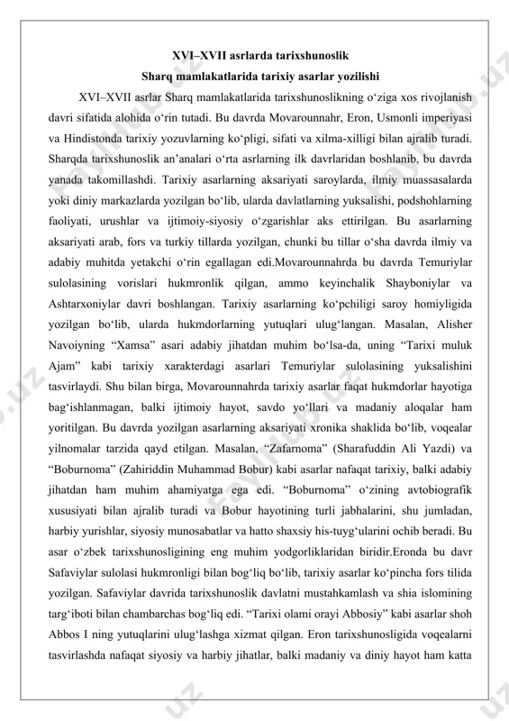 avtobiografik xususiyati bilan ajralib turadi va bobur hayotining turli jabhalarini, shu jumladan, harbiy yurishlar, siyosiy munosabatlar va hatto shaxsiy his-tuyg‘ularini ochib beradi. bu asar o‘zbek tarixshunosligining eng muhim yodgorliklaridan biridir.eronda bu davr safaviylar sulolasi hukmronligi bilan bog‘liq bo‘lib, tarixiy asarlar ko‘pincha fors tilida yozilgan. safaviylar davrida tarixshunoslik davlatni mustahkamlash va shia islomining targ‘iboti bilan chambarchas bog‘liq edi. “tarixi olami orayi abbosiy” kabi asarlar shoh abbos i ning yutuqlarini ulug‘lashga xizmat qilgan. eron tarixshunosligida voqealarni tasvirlashda nafaqat siyosiy va harbiy jihatlar, balki madaniy va diniy hayot ham katta o‘rin tutardi. safaviylar davrida tarixiy yozuvlar ko‘pincha she’riy shaklda yoki nasriy shaklda bo‘lib, ularni saroy a’yonlari va ulamolar tomonidan yozilgan. eron tarixshunosligining o‘ziga xos jihati shundaki, u ko‘pincha diniy mazmun bilan boyitilgan va shia islomining targ‘iboti uchun xizmat qilgan.hindistonda esa boburiylar sulolasi davrida tarixshunoslik yangi bosqichga ko‘tarildi. boburiylar imperiyasi o‘zining ko‘p millatli va ko‘p dinli tuzilishi bilan ajralib turardi. bu davrda yozilgan tarixiy …