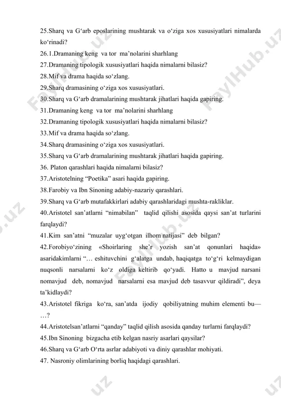 so‘zlang. 34. sharq dramasining o‘ziga xos xususiyatlari. 35. sharq va gʻarb dramalarining mushtarak jihatlari haqida gapiring. 36. platon qarashlari haqida nimalarni bilasiz? 37. aristotelning “poetika” asari haqida gapiring. 38. farobiy va ibn sinoning adabiy-nazariy qarashlari. 39. sharq va gʻarb mutafakkirlari adabiy qarashlaridagi mushta-rakliklar. 40. aristotel san’atlarni “nimabilan” taqlid qilishi asosida qaysi san’at turlarini farqlaydi? 41. kim san’atni “muzalar uyg‘otgan ilhom natijasi” deb bilgan? 42. forobiyo‘zining «shoirlaring she’r yozish san’at qonunlari haqida» asaridakimlarni “… eshituvchini g‘alatga undab, haqiqatga to‘g‘ri kelmaydigan nuqsonli narsalarni ko‘z oldiga keltirib qo‘yadi. hatto u mavjud narsani nomavjud deb, nomavjud narsalarni esa mavjud deb tasavvur qildiradi”, deya ta’kidlaydi? 43. aristotel fikriga ko‘ra, san’atda ijodiy qobiliyatning muhim elementi bu— …? 44. aristotelsan’atlarni “qanday” taqlid qilish asosida qanday turlarni farqlaydi? 45. ibn sinoning bizgacha etib kelgan nasriy asarlari qaysilar? 46. sharq va gʻarb o‘rta asrlar adabiyoti va diniy qarashlar mohiyati. 47. nasroniy olimlarining borliq haqidagi qarashlari. 48. o‘rta asr adabiyotiga …